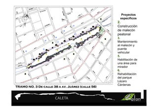 PROYECTO 9

                      Turismo Sustentable
                      Turismo Sustentable            Proyectos
                                                    específicos
                                                  2.
                                                  Construcción
                                                  de malecón
                                                  peatonal
                                                  3.
                                                  Mantenimiento
                                                  al malecón y
                                                  puente
                                                  vehicular
                                                  5.
                                                  Habilitación de
                                                  una área para
                                                  mirador
                                                  6.
                                                  Rehabilitación
                                                  del parque
                                                  Lázaro
                                                  Cárdenas
                              Juá
TRAMO NO. 3 De calle 38 a av. Juárez (calle 56)
 