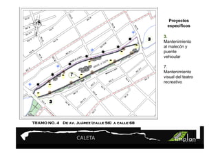 PROYECTO 9

                     Turismo Sustentable
                     Turismo Sustentable             Proyectos
                                                    específicos

                                                  3.
                                                  Mantenimiento
                                                  al malecón y
                                                  puente
                                                  vehicular

                                                  7.
                                                  Mantenimiento
                 7                                visual del teatro
                                                  recreativo




                   Juá
TRAMO NO. 4 De av. Juárez (calle 56) a calle 68
 