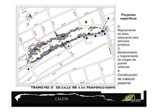 PROYECTO 9

                Turismo Sustentable
                Turismo Sustentable                    Proyectos
                                                      específicos

                                                     2.
                                            3        Mejoramiento
                                                     de sitios
                                                     pesqueros para
                                                     servicios
                       4                             turísticos
                                                     3.
                                                     Mantenimiento
                                                     y mejoramiento
3                                                    de imagen de
                                                     puente
                                                     vehicular
                                                     4.
                                                     Construcción
                                                     de malecón
                                                     peatonal
                                  Perifé
    TRAMO NO. 5 De calle 68 a av. Periférico norte
 