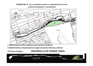 Perifé PROYECTO Boqueró 9
            TRAMO NO. 6 De av. Periférico norte a av. Boquerón del palmar

                                Turismo Sustentable kiló
                           Longitud aproximada: 1.5 kilómetros
                                Turismo Sustentable




2. Mejoramiento de sitios pesqueros para servicios turísticos
4. Mantenimiento y mejoramiento de imagen de puente vehicular y malecón

10. Parque ecológico            DESARROLLO DE PARQUE LINEAL
 