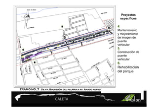 PROYECTO 9

                       Turismo Sustentable
                       Turismo Sustentable                          Proyectos
                                                                   específicos


                                                           5   4
                                                               Mantenimiento
                                                               y mejoramiento
                              5                                de imagen de
                                                               puente
                                                               vehicular
                                                               5.
                                                               Construcción de
                                                               puente
                                                               vehicular
                                                               6.
                                                               Rehabilitación
                                                               del parque




TRAMO NO. 7 De av. Boquerón del palmar a av. Amado nervo
                   Boqueró
 