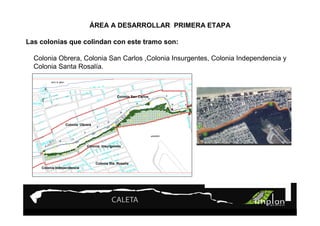 PROYECTO 9

                              ÁREATurismo Sustentable
                                  A DESARROLLAR PRIMERA ETAPA

Las colonias que colindan con este tramo son:

  Colonia Obrera, Colonia San Carlos ,Colonia Insurgentes, Colonia Independencia y
  Colonia Santa Rosalía.



                                                 Colonia San Carlos




                 Colonia Obrera
                                               Colonia Obrera




                            Colonia Insurgentes
                                                            Colonia Insurgentes



                                    Colonia Sta. Rosalía
                                                                 Colonia Sta. Rosalía
    Colonia Independencia
                                  Colonia Independencia
 