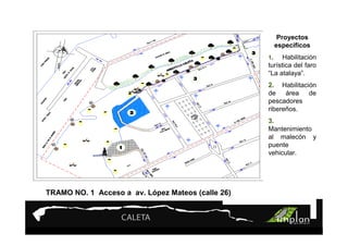PROYECTO 9

                  Turismo Sustentable
                  Turismo Sustentable
                                                              Proyectos
                                                             específicos
                                                        1.    Habilitación
                                                        turística del faro
                                                        “La atalaya”.
                                                        2. Habilitación
                                                        de    área   de
                                                        pescadores
                                                        ribereños.
                                                        3.
                                                        Mantenimiento
                                                        al malecón y
                                                        puente
                                                        vehicular.




TRAMO NO. 1 Acceso a av. López Mateos (calle 26)


                                             TRAMO NO. 1
                                                     Ló
                                     De acceso a av. López Mateos
 