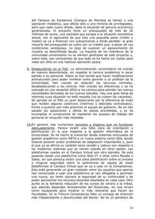 del Campus de Excelencia (Campus de Moncloa se llama) y una
   operación mediática, que afecta sólo a una minoría de privilegiados,
   pero que nada nuevo añade, dada la situación de penuria económica
   generalizada. El proyecto tiene un presupuesto de más de 20
   millones de euros, una cantidad que escapa a la situación económica
   actual, con el agravante de que sólo una pequeña parte (millón y
   medio) se va a financiar con subvenciones a fondo perdido: la gran
   mayoría del presupuesto se cubre con un crédito que, a pesar de sus
   condiciones ventajosas, no deja de suponer un agravamiento de
   nuestra ya desorbitada deuda. La mayoría de los miembros de la
   comunidad universitaria no se sienten partícipes de este proyecto y,
   sobre todo, son conscientes de que todo se ha hecho sin contar para
   nada con ellos en una habitual operación opaca.

9. Desequilibrios en el PAS. La administración universitaria ha crecido
   de manera desordenada, sin respetar la carrera académica ni sacar
   partido a su personal. Hasta se han tenido que hacer modificaciones
   antinaturales para poder nombrar como gerente a un profesor de la
   Universidad. Han crecido en dotación los servicios centrales,
   desabasteciendo a los centros. Han crecido las diferencias y se ha
   colocado en una situación difícil a los centros para atender las nuevas
   necesidades derivadas de los nuevos estudios. Hay una gran bolsa de
   interinos cuya situación no está resuelta (no se cubren las vacantes).
   Se percibe en el PAS un gran desencanto por la diferencia de trato
   que reciben algunos colectivos (interinos y laborales contratados),
   frente a quienes son más próximos al equipo de gobierno. No se han
   sacado las oposiciones y oferta de plazas prometidas, y se ha
   incumplido el compromiso de mantener los puestos de trabajo del
   personal en situación más inestable.

10.En general, hay numerosos servicios y órganos que no funcionan
   adecuadamente. Parece existir una falta clara de orientación y
   planificación en lo que respecta a la gestión informática de la
   Universidad. Se ha hecho la transición desde sistemas anticuados de
   gestión académica como META a un nuevo sistema como GEA, donde
   todavía parecen existir problemas de adaptación importantes y, para
   el que ya se afirma su carácter poco versátil y caduco con respecto a
   los modernos sistemas que se vienen usando en otros países. Las
   plataformas usadas en el Campus Virtual son otro ejemplo. Se está
   pasando desde una plataforma como Web CT a otras como Moodle o
   Sakai, sin que parezca existir una clara planificación sobre el proceso
   y ninguna seguridad sobre la pertinencia de alguna de estas
   plataformas al Campus Virtual que se va a usar en la Complutense.
   Esto está generando un gran malestar entre los usuarios que apenas
   han comenzado a usar una plataforma se ven obligados a aprender
   una nueva, sin tener siquiera la seguridad de su continuidad y de
   poder aprovechar los recursos docentes diseñados en cada caso. Otro
   punto es la llamativa reducción de los cursos de verano a la mitad,
   que además dependen directamente del Rectorado, sin que sirvan
   como escaparate para mostrar lo más relevante que hacen las
   Facultades. En la Tribuna Complutense falta un consejo de dirección
   más independiente o desvinculado del Rector. No es un periódico de


                                                                       10
 