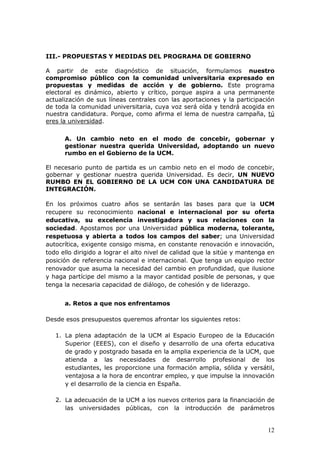 III.- PROPUESTAS Y MEDIDAS DEL PROGRAMA DE GOBIERNO

A partir de este diagnóstico de situación, formulamos nuestro
compromiso público con la comunidad universitaria expresado en
propuestas y medidas de acción y de gobierno. Este programa
electoral es dinámico, abierto y crítico, porque aspira a una permanente
actualización de sus líneas centrales con las aportaciones y la participación
de toda la comunidad universitaria, cuya voz será oída y tendrá acogida en
nuestra candidatura. Porque, como afirma el lema de nuestra campaña, tú
eres la universidad.

      A. Un cambio neto en el modo de concebir, gobernar y
      gestionar nuestra querida Universidad, adoptando un nuevo
      rumbo en el Gobierno de la UCM.

El necesario punto de partida es un cambio neto en el modo de concebir,
gobernar y gestionar nuestra querida Universidad. Es decir, UN NUEVO
RUMBO EN EL GOBIERNO DE LA UCM CON UNA CANDIDATURA DE
INTEGRACIÓN.

En los próximos cuatro años se sentarán las bases para que la UCM
recupere su reconocimiento nacional e internacional por su oferta
educativa, su excelencia investigadora y sus relaciones con la
sociedad. Apostamos por una Universidad pública moderna, tolerante,
respetuosa y abierta a todos los campos del saber; una Universidad
autocrítica, exigente consigo misma, en constante renovación e innovación,
todo ello dirigido a lograr el alto nivel de calidad que la sitúe y mantenga en
posición de referencia nacional e internacional. Que tenga un equipo rector
renovador que asuma la necesidad del cambio en profundidad, que ilusione
y haga partícipe del mismo a la mayor cantidad posible de personas, y que
tenga la necesaria capacidad de diálogo, de cohesión y de liderazgo.


      a. Retos a que nos enfrentamos

Desde esos presupuestos queremos afrontar los siguientes retos:

   1. La plena adaptación de la UCM al Espacio Europeo de la Educación
      Superior (EEES), con el diseño y desarrollo de una oferta educativa
      de grado y postgrado basada en la amplia experiencia de la UCM, que
      atienda a las necesidades de desarrollo profesional de los
      estudiantes, les proporcione una formación amplia, sólida y versátil,
      ventajosa a la hora de encontrar empleo, y que impulse la innovación
      y el desarrollo de la ciencia en España.

   2. La adecuación de la UCM a los nuevos criterios para la financiación de
      las universidades públicas, con la introducción de parámetros


                                                                            12
 
