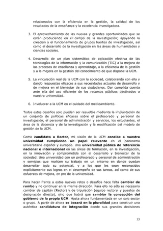 relacionados con la eficiencia en la gestión, la calidad de los
      resultados de la enseñanza y la excelencia investigadora.

   3. El aprovechamiento de las nuevas y grandes oportunidades que se
      están produciendo en el campo de la investigación; apoyando la
      creación y el funcionamiento de grupos fuertes de investigación, así
      como el desarrollo de la investigación en las áreas de humanidades y
      ciencias sociales.

   4. Desarrollo de un plan sistemático de aplicación efectiva de las
      tecnologías de la información y la comunicación (TIC) a la mejora de
      los procesos de enseñanza y aprendizaje, a la eficiencia de la gestión
      y a la mejora en la gestión del conocimiento de que dispone la UCM.

   5. La vinculación real de la UCM con la sociedad, colaborando con ella y
      dando respuestas eficaces a sus necesidades actuales de desarrollo y
      de mejora en el bienestar de sus ciudadanos. Dar cumplida cuenta
      ante ella del uso eficiente de los recursos públicos destinados a
      nuestra universidad.

   6. Involucrar a la UCM en el cuidado del medioambiente.

Todos estos desafíos solo pueden ser resueltos mediante la implantación de
un conjunto de políticas eficaces sobre el profesorado y personal de
investigación, el personal de administración y servicios, los estudiantes, el
área de la docencia y de la investigación y la modificación del modelo de
gestión de la UCM.

Como candidato a Rector, mi visión de la UCM concibe a nuestra
universidad cumpliendo un papel relevante en el panorama
universitario español y europeo. Una universidad pública de referencia
nacional e internacional en las áreas de formación, en la investigación,
en la innovación y comprometida con el desarrollo y bienestar de la
sociedad. Una universidad con un profesorado y personal de administración
y servicios que realicen su trabajo en un entorno en donde puedan
desarrollar todo su potencial, y a los que les sean reconocidos
explícitamente sus logros en el desempeño de sus tareas, así como de sus
esfuerzos de mejora, en pro de la universidad.

Para hacer frente a estos nuevos retos o desafíos hace falta cambiar de
rumbo y no continuar en la misma dirección. Para ello no sólo es necesario
cambiar de capitán (Rector) y de tripulación (equipo rectoral y puestos de
designación directa), sino que habrá que cambiar la concepción del
gobierno de la propia UCM. Hasta ahora fundamentada en un solo sector
o grupo. A partir de ahora se basará en la pluralidad para construir una
auténtica candidatura de integración donde sus grandes decisiones



                                                                          13
 