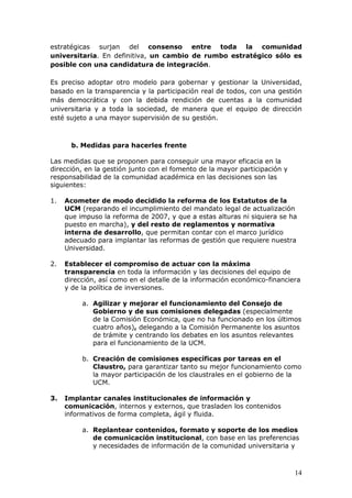 estratégicas surjan del consenso entre toda la comunidad
universitaria. En definitiva, un cambio de rumbo estratégico sólo es
posible con una candidatura de integración.

Es preciso adoptar otro modelo para gobernar y gestionar la Universidad,
basado en la transparencia y la participación real de todos, con una gestión
más democrática y con la debida rendición de cuentas a la comunidad
universitaria y a toda la sociedad, de manera que el equipo de dirección
esté sujeto a una mayor supervisión de su gestión.



       b. Medidas para hacerles frente

Las medidas que se proponen para conseguir una mayor eficacia en la
dirección, en la gestión junto con el fomento de la mayor participación y
responsabilidad de la comunidad académica en las decisiones son las
siguientes:

1.   Acometer de modo decidido la reforma de los Estatutos de la
     UCM (reparando el incumplimiento del mandato legal de actualización
     que impuso la reforma de 2007, y que a estas alturas ni siquiera se ha
     puesto en marcha), y del resto de reglamentos y normativa
     interna de desarrollo, que permitan contar con el marco jurídico
     adecuado para implantar las reformas de gestión que requiere nuestra
     Universidad.

2.   Establecer el compromiso de actuar con la máxima
     transparencia en toda la información y las decisiones del equipo de
     dirección, así como en el detalle de la información económico-financiera
     y de la política de inversiones.

          a. Agilizar y mejorar el funcionamiento del Consejo de
             Gobierno y de sus comisiones delegadas (especialmente
             de la Comisión Económica, que no ha funcionado en los últimos
             cuatro años), delegando a la Comisión Permanente los asuntos
             de trámite y centrando los debates en los asuntos relevantes
             para el funcionamiento de la UCM.

          b. Creación de comisiones específicas por tareas en el
             Claustro, para garantizar tanto su mejor funcionamiento como
             la mayor participación de los claustrales en el gobierno de la
             UCM.

3.   Implantar canales institucionales de información y
     comunicación, internos y externos, que trasladen los contenidos
     informativos de forma completa, ágil y fluida.

          a. Replantear contenidos, formato y soporte de los medios
             de comunicación institucional, con base en las preferencias
             y necesidades de información de la comunidad universitaria y



                                                                            14
 