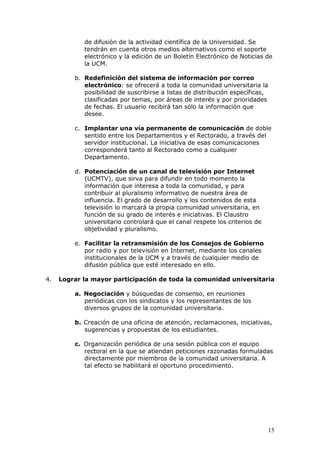 de difusión de la actividad científica de la Universidad. Se
            tendrán en cuenta otros medios alternativos como el soporte
            electrónico y la edición de un Boletín Electrónico de Noticias de
            la UCM.

         b. Redefinición del sistema de información por correo
            electrónico: se ofrecerá a toda la comunidad universitaria la
            posibilidad de suscribirse a listas de distribución específicas,
            clasificadas por temas, por áreas de interés y por prioridades
            de fechas. El usuario recibirá tan sólo la información que
            desee.

         c. Implantar una vía permanente de comunicación de doble
            sentido entre los Departamentos y el Rectorado, a través del
            servidor institucional. La iniciativa de esas comunicaciones
            corresponderá tanto al Rectorado como a cualquier
            Departamento.

         d. Potenciación de un canal de televisión por Internet
            (UCMTV), que sirva para difundir en todo momento la
            información que interesa a toda la comunidad, y para
            contribuir al pluralismo informativo de nuestra área de
            influencia. El grado de desarrollo y los contenidos de esta
            televisión lo marcará la propia comunidad universitaria, en
            función de su grado de interés e iniciativas. El Claustro
            universitario controlará que el canal respete los criterios de
            objetividad y pluralismo.

         e. Facilitar la retransmisión de los Consejos de Gobierno
            por radio y por televisión en Internet, mediante los canales
            institucionales de la UCM y a través de cualquier medio de
            difusión pública que esté interesado en ello.

4.   Lograr la mayor participación de toda la comunidad universitaria

         a. Negociación y búsquedas de consenso, en reuniones
            periódicas con los sindicatos y los representantes de los
            diversos grupos de la comunidad universitaria.

         b. Creación de una oficina de atención, reclamaciones, iniciativas,
            sugerencias y propuestas de los estudiantes.

         c. Organización periódica de una sesión pública con el equipo
            rectoral en la que se atiendan peticiones razonadas formuladas
            directamente por miembros de la comunidad universitaria. A
            tal efecto se habilitará el oportuno procedimiento.




                                                                             15
 