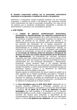 B. Nuestro compromiso público con la comunidad universitaria
expresado en propuestas y medidas de acción y de gobierno

Ofrecemos a continuación nuestro programa electoral, con sus concretas
propuestas y medidas de acción y de gobierno, que queremos articular
como compromisos con toda la comunidad universitaria, con cada uno de
los sectores que la componen (profesorado, estudiantes y personal de
administración y servicios) y con la sociedad en general.

a. CON TODOS:

  1. Un modelo de gobierno auténticamente democrático,
     participativo y descentralizado, con reducción sustancial de la
     burocracia. Esa descentralización de la UCM comprenderá la toma
     de decisiones, la gestión, el presupuesto, los gastos, los ingresos, y la
     gestión de personal en los Centros, para que asuman y se
     responsabilicen de muchas actuaciones hasta ahora centralizadas en
     los servicios del Rectorado. En la debida proporción, los
     Departamentos también participarán de los beneficios de esta gestión
     descentralizada en el ámbito de sus competencias. Además, en
     coherencia con la descentralización que se propugna, este candidato
     a Rector se compromete, en caso de ser elegido, a que participen
     en el Consejo de Gobierno todos los Decanos y Directores de
     centros, así como una amplia representación de los Directores
     de Departamento. Se acometerán las reformas normativas
     necesarias para hacer posible estos cambios, que son acordes con la
     tradición de la UCM, que siempre ha sido una universidad de centros,
     caracterizados por una acentuada personalidad y diferenciación.
     Finalmente, resulta necesario dotar a las actuales Escuelas
     Universitarias del estatus que les corresponde, homologándolas a las
     actuales Facultades. La plena implementación del Espacio Europeo de
     Enseñanza Superior conduce a la eliminación de diferencias
     sustanciales entre Facultades y Escuelas.
     Resulta urgente la transformación del actual modelo de gestión de la
     UCM, pasando de un modelo centralizado, burocrático y clientelar a
     un modelo de gestión ágil, abierto y transparente, que aplique la
     dirección por objetivos, la gestión de competencias de los recursos
     humanos, y que implante un sistema de evaluación y acreditación de
     la calidad en la búsqueda de la mejora continua.

  2. Un Plan Estratégico para la UCM 2012-2020. Elaboración de un
     proyecto colectivo, profesional y coherente, contando con la
     participación de profesores, estudiantes y personal de administración
     y servicios. En el plazo de 6 meses se elaborará un Plan
     Estratégico que será sometido a su aprobación por el claustro.
     Contendrá objetivos a corto, medio y largo plazo, y se constituirá una
     Comisión del claustro para evaluación y seguimiento de los
     correspondientes planes de acción anuales. Ese plan se desarrollará
     según un sistema de gobierno por objetivos, así como un sistema



                                                                           16
 