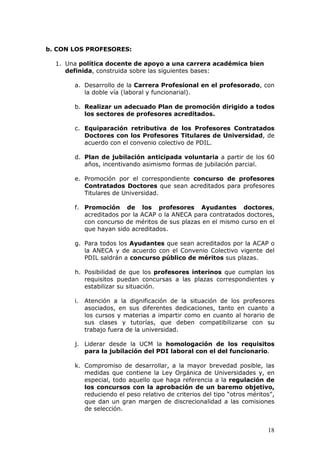 b. CON LOS PROFESORES:

  1. Una política docente de apoyo a una carrera académica bien
     definida, construida sobre las siguientes bases:

       a. Desarrollo de la Carrera Profesional en el profesorado, con
          la doble vía (laboral y funcionarial).

       b. Realizar un adecuado Plan de promoción dirigido a todos
          los sectores de profesores acreditados.

       c. Equiparación retributiva de los Profesores Contratados
          Doctores con los Profesores Titulares de Universidad, de
          acuerdo con el convenio colectivo de PDIL.

       d. Plan de jubilación anticipada voluntaria a partir de los 60
          años, incentivando asimismo formas de jubilación parcial.

       e. Promoción por el correspondiente concurso de profesores
          Contratados Doctores que sean acreditados para profesores
          Titulares de Universidad.

       f. Promoción de los profesores Ayudantes doctores,
          acreditados por la ACAP o la ANECA para contratados doctores,
          con concurso de méritos de sus plazas en el mismo curso en el
          que hayan sido acreditados.

       g. Para todos los Ayudantes que sean acreditados por la ACAP o
          la ANECA y de acuerdo con el Convenio Colectivo vigente del
          PDIL saldrán a concurso público de méritos sus plazas.

       h. Posibilidad de que los profesores interinos que cumplan los
          requisitos puedan concursas a las plazas correspondientes y
          estabilizar su situación.

       i. Atención a la dignificación de la situación de los profesores
          asociados, en sus diferentes dedicaciones, tanto en cuanto a
          los cursos y materias a impartir como en cuanto al horario de
          sus clases y tutorías, que deben compatibilizarse con su
          trabajo fuera de la universidad.

       j. Liderar desde la UCM la homologación de los requisitos
          para la jubilación del PDI laboral con el del funcionario.

       k. Compromiso de desarrollar, a la mayor brevedad posible, las
          medidas que contiene la Ley Orgánica de Universidades y, en
          especial, todo aquello que haga referencia a la regulación de
          los concursos con la aprobación de un baremo objetivo,
          reduciendo el peso relativo de criterios del tipo “otros méritos”,
          que dan un gran margen de discrecionalidad a las comisiones
          de selección.


                                                                         18
 