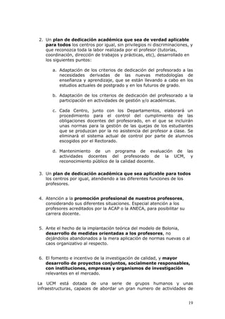 2. Un plan de dedicación académica que sea de verdad aplicable
   para todos los centros por igual, sin privilegios ni discriminaciones, y
   que reconozca toda la labor realizada por el profesor (tutorías,
   coordinación, dirección de trabajos y prácticas, etc), desarrollado en
   los siguientes puntos:

      a. Adaptación de los criterios de dedicación del profesorado a las
         necesidades derivadas de las nuevas metodologías de
         enseñanza y aprendizaje, que se están llevando a cabo en los
         estudios actuales de postgrado y en los futuros de grado.

      b. Adaptación de los criterios de dedicación del profesorado a la
         participación en actividades de gestión y/o académicas.

      c. Cada Centro, junto con los Departamentos, elaborará un
         procedimiento para el control del cumplimiento de las
         obligaciones docentes del profesorado, en el que se incluirán
         unas normas para la gestión de las quejas de los estudiantes
         que se produzcan por la no asistencia del profesor a clase. Se
         eliminará el sistema actual de control por parte de alumnos
         escogidos por el Rectorado.

      d. Mantenimiento de un programa de evaluación de las
         actividades docentes del profesorado de la UCM, y
         reconocimiento público de la calidad docente.

3. Un plan de dedicación académica que sea aplicable para todos
   los centros por igual, atendiendo a las diferentes funciones de los
   profesores.


4. Atención a la promoción profesional de nuestros profesores,
   considerando sus diferentes situaciones. Especial atención a los
   profesores acreditados por la ACAP o la ANECA, para posibilitar su
   carrera docente.


5. Ante el hecho de la implantación teórica del modelo de Bolonia,
   desarrollo de medidas orientadas a los profesores, no
   dejándolos abandonados a la mera aplicación de normas nuevas o al
   caos organizativo al respecto.


6. El fomento e incentivo de la investigación de calidad, y mayor
   desarrollo de proyectos conjuntos, socialmente responsables,
   con instituciones, empresas y organismos de investigación
   relevantes en el mercado.

La UCM está dotada de una serie de grupos humanos y unas
infraestructuras, capaces de abordar un gran numero de actividades de


                                                                        19
 