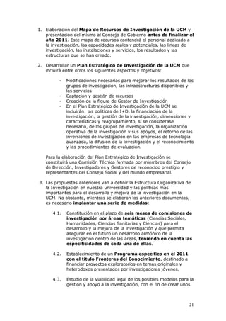 1. Elaboración del Mapa de Recursos de Investigación de la UCM y
   presentación del mismo al Consejo de Gobierno antes de finalizar el
   año 2011. Este mapa de recursos contendrá el personal dedicado a
   la investigación, las capacidades reales y potenciales, las líneas de
   investigación, las instalaciones y servicios, los resultados y las
   estructuras que se han creado.

2. Desarrollar un Plan Estratégico de Investigación de la UCM que
   incluirá entre otros los siguientes aspectos y objetivos:

          -   Modificaciones necesarias para mejorar los resultados de los
              grupos de investigación, las infraestructuras disponibles y
              los servicios
          -   Captación y gestión de recursos
          -   Creación de la figura de Gestor de Investigación
          -   En el Plan Estratégico de Investigación de la UCM se
              incluirán: las políticas de I+D, la financiación de la
              investigación, la gestión de la investigación, dimensiones y
              características y reagrupamiento, si se considerase
              necesario, de los grupos de investigación, la organización
              operativa de la investigación y sus apoyos, el retorno de las
              inversiones de investigación en las empresas de tecnología
              avanzada, la difusión de la investigación y el reconocimiento
              y los procedimientos de evaluación.

   Para la elaboración del Plan Estratégico de Investigación se
   constituirá una Comisión Técnica formada por miembros del Consejo
   de Dirección, Investigadores y Gestores de reconocido prestigio y
   representantes del Consejo Social y del mundo empresarial.

3. Las propuestas anteriores van a definir la Estructura Organizativa de
   la Investigación en nuestra universidad y las políticas más
   importantes para el desarrollo y mejora de la investigación en la
   UCM. No obstante, mientras se elaboran los anteriores documentos,
   es necesario implantar una serie de medidas:

      4.1.    Constitución en el plazo de seis meses de comisiones de
              investigación por áreas temáticas (Ciencias Sociales,
              Humanidades, Ciencias Sanitarias y Ciencias) para el
              desarrollo y la mejora de la investigación y que permita
              asegurar en el futuro un desarrollo armónico de la
              investigación dentro de las áreas, teniendo en cuenta las
              especificidades de cada una de ellas.

      4.2.    Establecimiento de un Programa específico en el 2011
              con el título Fronteras del Conocimiento, destinado a
              financiar proyectos exploratorios en temas originales y
              heterodoxos presentados por investigadores jóvenes.

      4.3.    Estudio de la viabilidad legal de los posibles modelos para la
              gestión y apoyo a la investigación, con el fin de crear unos



                                                                         21
 