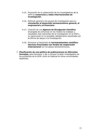 4.15. Promoción de la colaboración de los investigadores de la
            UCM en consorcios y redes internacionales de
            investigación.

      4.16. Estímulo general a los grupos de investigación para su
            vinculación al desarrollo socioeconómico general, al
            empresarial y al financiero.

      4.17. Creación de una Agencia de Divulgación Científica
            encargada de comunicar en los medios los trabajos y
            resultados más relevantes de la investigación en la UCM y
            su repercusión en la sociedad, debidamente coordinada con
            la Oficina de Apoyo a la Investigación.

      4.18. Promover el desarrollo de hermanamientos científico-
            técnicos financiados con fondos de cooperación
            internacional con los países latinoamericanos.

7. Planificación de una política de publicaciones en diferentes
   formatos, para favorecer y dar a conocer la labor investigadora de
   los profesores de la UCM, como es habitual en otras universidades
   españolas.




                                                                        23
 