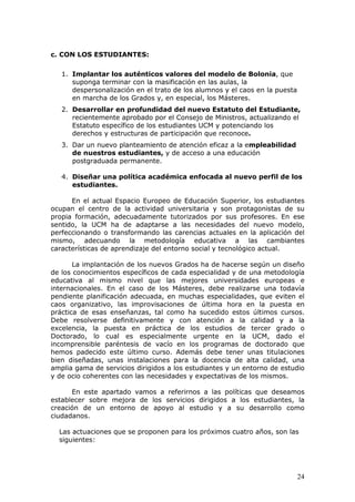 c. CON LOS ESTUDIANTES:

   1. Implantar los auténticos valores del modelo de Bolonia, que
      suponga terminar con la masificación en las aulas, la
      despersonalización en el trato de los alumnos y el caos en la puesta
      en marcha de los Grados y, en especial, los Másteres.
   2. Desarrollar en profundidad del nuevo Estatuto del Estudiante,
      recientemente aprobado por el Consejo de Ministros, actualizando el
      Estatuto específico de los estudiantes UCM y potenciando los
      derechos y estructuras de participación que reconoce.
   3. Dar un nuevo planteamiento de atención eficaz a la empleabilidad
      de nuestros estudiantes, y de acceso a una educación
      postgraduada permanente.

   4. Diseñar una política académica enfocada al nuevo perfil de los
      estudiantes.

      En el actual Espacio Europeo de Educación Superior, los estudiantes
ocupan el centro de la actividad universitaria y son protagonistas de su
propia formación, adecuadamente tutorizados por sus profesores. En ese
sentido, la UCM ha de adaptarse a las necesidades del nuevo modelo,
perfeccionando o transformando las carencias actuales en la aplicación del
mismo, adecuando la metodología educativa a las cambiantes
características de aprendizaje del entorno social y tecnológico actual.

       La implantación de los nuevos Grados ha de hacerse según un diseño
de los conocimientos específicos de cada especialidad y de una metodología
educativa al mismo nivel que las mejores universidades europeas e
internacionales. En el caso de los Másteres, debe realizarse una todavía
pendiente planificación adecuada, en muchas especialidades, que eviten el
caos organizativo, las improvisaciones de última hora en la puesta en
práctica de esas enseñanzas, tal como ha sucedido estos últimos cursos.
Debe resolverse definitivamente y con atención a la calidad y a la
excelencia, la puesta en práctica de los estudios de tercer grado o
Doctorado, lo cual es especialmente urgente en la UCM, dado el
incomprensible paréntesis de vacío en los programas de doctorado que
hemos padecido este último curso. Además debe tener unas titulaciones
bien diseñadas, unas instalaciones para la docencia de alta calidad, una
amplia gama de servicios dirigidos a los estudiantes y un entorno de estudio
y de ocio coherentes con las necesidades y expectativas de los mismos.

      En este apartado vamos a referirnos a las políticas que deseamos
establecer sobre mejora de los servicios dirigidos a los estudiantes, la
creación de un entorno de apoyo al estudio y a su desarrollo como
ciudadanos.

  Las actuaciones que se proponen para los próximos cuatro años, son las
  siguientes:




                                                                             24
 