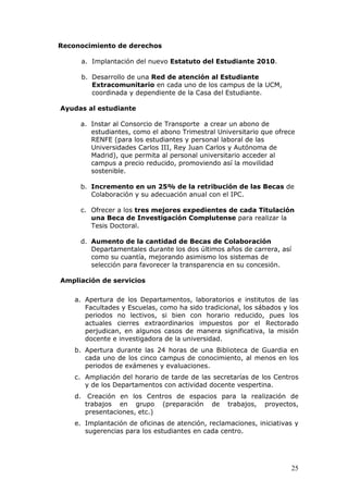 Reconocimiento de derechos

      a. Implantación del nuevo Estatuto del Estudiante 2010.

      b. Desarrollo de una Red de atención al Estudiante
         Extracomunitario en cada uno de los campus de la UCM,
         coordinada y dependiente de la Casa del Estudiante.

Ayudas al estudiante

     a. Instar al Consorcio de Transporte a crear un abono de
        estudiantes, como el abono Trimestral Universitario que ofrece
        RENFE (para los estudiantes y personal laboral de las
        Universidades Carlos III, Rey Juan Carlos y Autónoma de
        Madrid), que permita al personal universitario acceder al
        campus a precio reducido, promoviendo así la movilidad
        sostenible.

     b. Incremento en un 25% de la retribución de las Becas de
        Colaboración y su adecuación anual con el IPC.

     c. Ofrecer a los tres mejores expedientes de cada Titulación
        una Beca de Investigación Complutense para realizar la
        Tesis Doctoral.

     d. Aumento de la cantidad de Becas de Colaboración
        Departamentales durante los dos últimos años de carrera, así
        como su cuantía, mejorando asimismo los sistemas de
        selección para favorecer la transparencia en su concesión.

Ampliación de servicios

    a. Apertura de los Departamentos, laboratorios e institutos de las
       Facultades y Escuelas, como ha sido tradicional, los sábados y los
       periodos no lectivos, si bien con horario reducido, pues los
       actuales cierres extraordinarios impuestos por el Rectorado
       perjudican, en algunos casos de manera significativa, la misión
       docente e investigadora de la universidad.
    b. Apertura durante las 24 horas de una Biblioteca de Guardia en
       cada uno de los cinco campus de conocimiento, al menos en los
       periodos de exámenes y evaluaciones.
    c. Ampliación del horario de tarde de las secretarías de los Centros
       y de los Departamentos con actividad docente vespertina.
    d. Creación en los Centros de espacios para la realización de
       trabajos en grupo (preparación de trabajos, proyectos,
       presentaciones, etc.)
    e. Implantación de oficinas de atención, reclamaciones, iniciativas y
       sugerencias para los estudiantes en cada centro.




                                                                       25
 