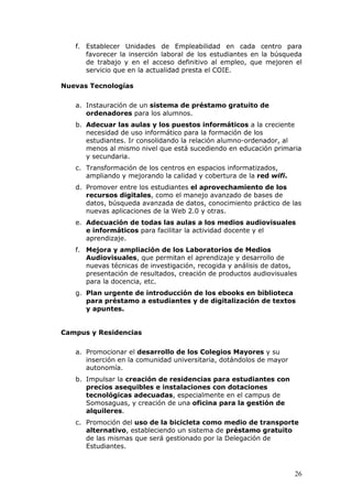 f. Establecer Unidades de Empleabilidad en cada centro para
      favorecer la inserción laboral de los estudiantes en la búsqueda
      de trabajo y en el acceso definitivo al empleo, que mejoren el
      servicio que en la actualidad presta el COIE.

Nuevas Tecnologías

   a. Instauración de un sistema de préstamo gratuito de
      ordenadores para los alumnos.
   b. Adecuar las aulas y los puestos informáticos a la creciente
      necesidad de uso informático para la formación de los
      estudiantes. Ir consolidando la relación alumno-ordenador, al
      menos al mismo nivel que está sucediendo en educación primaria
      y secundaria.
   c. Transformación de los centros en espacios informatizados,
      ampliando y mejorando la calidad y cobertura de la red wifi.
   d. Promover entre los estudiantes el aprovechamiento de los
      recursos digitales, como el manejo avanzado de bases de
      datos, búsqueda avanzada de datos, conocimiento práctico de las
      nuevas aplicaciones de la Web 2.0 y otras.
   e. Adecuación de todas las aulas a los medios audiovisuales
      e informáticos para facilitar la actividad docente y el
      aprendizaje.
   f. Mejora y ampliación de los Laboratorios de Medios
      Audiovisuales, que permitan el aprendizaje y desarrollo de
      nuevas técnicas de investigación, recogida y análisis de datos,
      presentación de resultados, creación de productos audiovisuales
      para la docencia, etc.
   g. Plan urgente de introducción de los ebooks en biblioteca
      para préstamo a estudiantes y de digitalización de textos
      y apuntes.


Campus y Residencias

   a. Promocionar el desarrollo de los Colegios Mayores y su
      inserción en la comunidad universitaria, dotándolos de mayor
      autonomía.
   b. Impulsar la creación de residencias para estudiantes con
      precios asequibles e instalaciones con dotaciones
      tecnológicas adecuadas, especialmente en el campus de
      Somosaguas, y creación de una oficina para la gestión de
      alquileres.
   c. Promoción del uso de la bicicleta como medio de transporte
      alternativo, estableciendo un sistema de préstamo gratuito
      de las mismas que será gestionado por la Delegación de
      Estudiantes.



                                                                     26
 