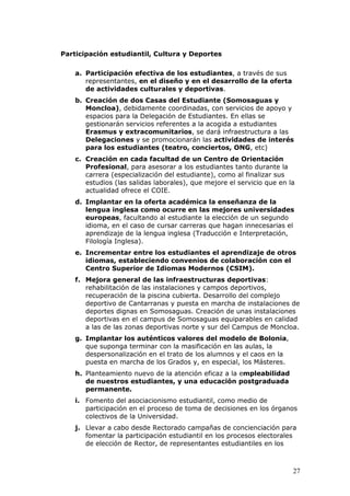 Participación estudiantil, Cultura y Deportes

    a. Participación efectiva de los estudiantes, a través de sus
       representantes, en el diseño y en el desarrollo de la oferta
       de actividades culturales y deportivas.
    b. Creación de dos Casas del Estudiante (Somosaguas y
       Moncloa), debidamente coordinadas, con servicios de apoyo y
       espacios para la Delegación de Estudiantes. En ellas se
       gestionarán servicios referentes a la acogida a estudiantes
       Erasmus y extracomunitarios, se dará infraestructura a las
       Delegaciones y se promocionarán las actividades de interés
       para los estudiantes (teatro, conciertos, ONG, etc)
    c. Creación en cada facultad de un Centro de Orientación
       Profesional, para asesorar a los estudiantes tanto durante la
       carrera (especialización del estudiante), como al finalizar sus
       estudios (las salidas laborales), que mejore el servicio que en la
       actualidad ofrece el COIE.
    d. Implantar en la oferta académica la enseñanza de la
       lengua inglesa como ocurre en las mejores universidades
       europeas, facultando al estudiante la elección de un segundo
       idioma, en el caso de cursar carreras que hagan innecesarias el
       aprendizaje de la lengua inglesa (Traducción e Interpretación,
       Filología Inglesa).
    e. Incrementar entre los estudiantes el aprendizaje de otros
       idiomas, estableciendo convenios de colaboración con el
       Centro Superior de Idiomas Modernos (CSIM).
    f. Mejora general de las infraestructuras deportivas:
       rehabilitación de las instalaciones y campos deportivos,
       recuperación de la piscina cubierta. Desarrollo del complejo
       deportivo de Cantarranas y puesta en marcha de instalaciones de
       deportes dignas en Somosaguas. Creación de unas instalaciones
       deportivas en el campus de Somosaguas equiparables en calidad
       a las de las zonas deportivas norte y sur del Campus de Moncloa.
    g. Implantar los auténticos valores del modelo de Bolonia,
       que suponga terminar con la masificación en las aulas, la
       despersonalización en el trato de los alumnos y el caos en la
       puesta en marcha de los Grados y, en especial, los Másteres.
    h. Planteamiento nuevo de la atención eficaz a la empleabilidad
       de nuestros estudiantes, y una educación postgraduada
       permanente.
    i. Fomento del asociacionismo estudiantil, como medio de
       participación en el proceso de toma de decisiones en los órganos
       colectivos de la Universidad.
    j. Llevar a cabo desde Rectorado campañas de concienciación para
       fomentar la participación estudiantil en los procesos electorales
       de elección de Rector, de representantes estudiantiles en los



                                                                        27
 