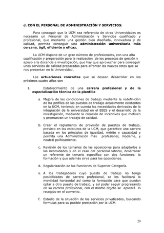 d. CON EL PERSONAL DE ADMINISTRACIÓN Y SERVICIOS:

       Para conseguir que la UCM sea referencia de otras Universidades es
necesario un Personal de Administración y Servicios cualificado y
profesional, que mediante una gestión bien diseñada, innovadora y de
calidad, permita conseguir una administración universitaria más
cercana, ágil, eficiente y eficaz.

        La UCM dispone de un gran número de profesionales, con una alta
cualificación y preparación para la realización de los procesos de gestión y
apoyo a la docencia e investigación, que hay que aprovechar para conseguir
unos servicios de calidad preparados para afrontar los nuevos retos que se
nos presentan en la Universidad.

      Las actuaciones concretas que se desean desarrollar en los
próximos cuatro años son

  1.         Establecimiento de una carrera        profesional    y   de   la
       especialización técnica de la plantilla

          a. Mejora de las condiciones de trabajo mediante la redefinición
             de los perfiles de los puestos de trabajo actualmente existentes
             en la UCM, teniendo en cuenta las necesidades derivadas de la
             integración de la universidad en el EEES y el desarrollo de la
             investigación, mediante la creación de incentivos que motiven
             y promuevan un trabajo de calidad.

          b. Crear el reglamento de provisión de puestos de trabajo,
             previsto en los estatutos de la UCM, que garantice una carrera
             basada en los principios de igualdad, mérito y capacidad y
             permita una Administración más        profesional, moderna, y
             neutral políticamente.

          c. Revisión de los temarios de las oposiciones para adaptarlos a
             las necesidades y en el caso del personal laboral, desarrollar
             un referente de temario específico con dos funciones: la
             formación y que además sirva para las oposiciones.

          d. Regularización de las Funciones de Superior Categoría.

          e. A los trabajadores cuyo puesto de trabajo no tenga
             posibilidades de carrera profesional, se les facilitará la
             movilidad horizontal así como la formación para que puedan
             optar a otro puesto de trabajo, y así poder seguir progresando
             en su carrera profesional, con el mismo objeto se aplicará lo
             recogido en el convenio.

          f. Estudio de la situación de los servicios privatizados, buscando
             formulas para su posible prestación por la UCM.




                                                                           29
 