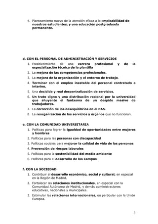 4. Planteamiento nuevo de la atención eficaz a la empleabilidad de
     nuestros estudiantes, y una educación postgraduada
     permanente.




d. CON EL PERSONAL DE ADMINISTRACIÓN Y SERVICIOS
  1. Establecimiento  de   una    carrera    profesional      y      de   la
     especialización técnica de la plantilla
  2. La mejora de las competencias profesionales.
  3. La mejora de la organización y el entorno de trabajo.
  4. Terminar con el empleo inestable del personal contratado e
     interino.
  5. Una decidida y real descentralización de servicios.
  6. Un trato digno y una distribución racional por la universidad
     que ahuyente el fantasma de un despido masivo de
     trabajadores.
  7. La corrección de los desequilibrios en el PAS.
  8. La reorganización de los servicios y órganos que no funcionan.


e. CON LA COMUNIDAD UNIVERSITARIA
  1. Políticas para lograr la igualdad de oportunidades entre mujeres
     y hombres
  2. Políticas para las personas con discapacidad
  3. Políticas sociales para mejorar la calidad de vida de las personas
  4. Prevención de riesgos laborales
  5. Políticas para la sostenibilidad del medio ambiente
  6. Políticas para el desarrollo de los Campus


f. CON LA SOCIEDAD
  1. Contribuir al desarrollo económico, social y cultural, en especial
     en la Región de Madrid.
  2. Fortalecer las relaciones institucionales, en especial con la
     Comunidad Autónoma de Madrid, y demás administraciones
     educativas, nacionales y municipales.
  3. Estimular las relaciones internacionales, en particular con la Unión
     Europea.



                                                                          3
 