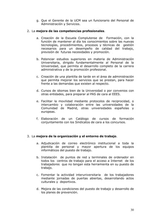 g. Que el Gerente de la UCM sea un funcionario del Personal de
        Administración y Servicios.

2. La mejora de las competencias profesionales.

     a. Creación de la Escuela Complutense de Formación, con la
        función de mantener al día los conocimientos sobre las nuevas
        tecnologías, procedimientos, procesos y técnicas de gestión
        necesarios para un desempeño de calidad del trabajo,
        previsión de futuras necesidades y promoción.

     b. Potenciar estudios superiores en materia de Administración
        Universitaria, dirigido fundamentalmente al Personal de la
        Universidad, que permita el desarrollo completo de la carrera
        administrativa y de la promoción profesional.

     c. Creación de una plantilla de tarde en el área de administración
        que permita mejorar los servicios que se prestan, para hacer
        frente a las demandas que existen al respecto.

     d. Cursos de idiomas bien de la Universidad o por convenios con
        otras entidades, para preparar al PAS de cara al EEES.

     e. Facilitar la movilidad mediante protocolos de reciprocidad, o
        intercambio y colaboración entre las universidades de la
        Comunidad de Madrid, otras universidades españolas y
        europeas.

     f. Elaboración de un Catálogo de cursos de formación
        conjuntamente con los Sindicatos de cara a los concursos.



3. La mejora de la organización y el entorno de trabajo.

     a. Adjudicación de correo electrónico institucional a toda la
        plantilla de personal y mayor apertura de los equipos
        informáticos del puesto de trabajo.

     b. Instalación de puntos de red y terminales de ordenador en
        todos los centros de trabajo para el acceso a Internet de los
        trabajadores que no tengan esta herramienta en su puesto de
        trabajo.

     c. Fomentar la actividad interuniversitaria de los trabajadores
        mediante jornadas de puertas abiertas, desarrollando actos
        culturales y deportivos.

     d. Mejora de las condiciones del puesto de trabajo y desarrollo de
        los planes de prevención.




                                                                    30
 