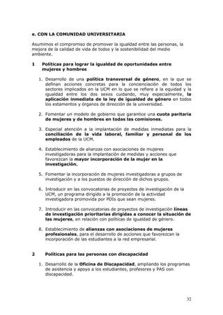 e. CON LA COMUNIDAD UNIVERSITARIA

Asumimos el compromiso de promover la igualdad entre las personas, la
mejora de la calidad de vida de todos y la sostenibilidad del medio
ambiente.

1    Políticas para lograr la igualdad de oportunidades entre
     mujeres y hombres

    1. Desarrollo de una política transversal de género, en la que se
       definan acciones concretas para la concienciación de todos los
       sectores implicados en la UCM en lo que se refiere a la equidad y la
       igualdad entre los dos sexos cuidando, muy especialmente, la
       aplicación inmediata de la ley de igualdad de género en todos
       los estamentos y órganos de dirección de la universidad.

    2. Fomentar un modelo de gobierno que garantice una cuota paritaria
       de mujeres y de hombres en todas las comisiones.

    3. Especial atención a la implantación de medidas inmediatas para la
       conciliación de la vida laboral, familiar y personal de los
       empleados de la UCM.

    4. Establecimiento de alianzas con asociaciones de mujeres
       investigadoras para la implantación de medidas y acciones que
       favorezcan la mayor incorporación de la mujer en la
       investigación.

    5. Fomentar la incorporación de mujeres investigadoras a grupos de
       investigación y a los puestos de dirección de dichos grupos.

    6. Introducir en las convocatorias de proyectos de investigación de la
       UCM, un programa dirigido a la promoción de la actividad
       investigadora promovida por PDIs que sean mujeres.

    7. Introducir en las convocatorias de proyectos de investigación líneas
       de investigación prioritarias dirigidas a conocer la situación de
       las mujeres, en relación con políticas de igualdad de género.

    8. Establecimiento de alianzas con asociaciones de mujeres
       profesionales, para el desarrollo de acciones que favorezcan la
       incorporación de las estudiantes a la red empresarial.


2      Políticas para las personas con discapacidad

    1. Desarrollo de la Oficina de Discapacidad, ampliando los programas
       de asistencia y apoyo a los estudiantes, profesores y PAS con
       discapacidad.




                                                                             32
 