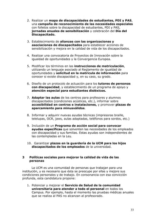 2. Realizar un mapa de discapacidades de estudiantes, PDI y PAS,
       una campaña de reconocimiento de las necesidades especiales
       con folletos sobre la discapacidad de estudiantes, PDI y PAS,
       jornadas anuales de sensibilización y celebración del Día del
       Discapacitado.

    3. Establecimiento de alianzas con las organizaciones y
       asociaciones de discapacitados para establecer acciones de
       sensibilización y mejora en la calidad de vida de los discapacitados.

    4. Realizar una convocatoria de Proyectos de Innovación sobre la
       igualdad de oportunidades y la Convergencia Europea.

    5. Modificar los términos en las instrucciones de matriculación,
       utilizando un lenguaje asociado al Reglamento de igualdad de
       oportunidades y solicitud en la matrícula de información para
       conocer si existe discapacidad y, en su caso, su grado.

    6. Diseño de un protocolo de actuación para los tutores de personas
       con discapacidad, y establecimiento de un programa de apoyo y
       atención especial para estudiantes disléxicos.

    7. Adaptar las aulas de los centros para profesores y alumnos
       discapacitados (condiciones acústicas, etc.), informar sobre
       accesibilidad en centros e instalaciones, y promover plazas de
       aparcamiento para minusválidos.

    8. Informar y adquirir nuevas ayudas técnicas (impresoras braille,
       telelupas, OCR, jaws, aulas adaptadas, teléfonos para sordos, etc.)

    9. Inclusión de un Programa de acción social para convocar
       ayudas específicas que solventen las necesidades de los empleados
       con discapacidad y sus familias. Estas ayudas son independientes de
       las contempladas en la Ley.

    10. Garantizar plazas en la guardería de la UCM para los hijos
       discapacitados de los empleados de la universidad.


3    Políticas sociales para mejorar la calidad de vida de las
     personas

       La UCM es una comunidad de personas que trabajan para una
institución, y es necesario que ésta se preocupe por ellas y mejore sus
condiciones personales y de trabajo. En consonancia con esa convicción
profunda, esta candidatura propone:

    1. Potenciar y mejorar el Servicio de Salud de la comunidad
       universitaria para atender a todo el personal en todos los
       Campus. Por ejemplo, hasta el momento las pruebas médicas anuales
       que se realiza al PAS no alcanzan al profesorado.



                                                                               33
 