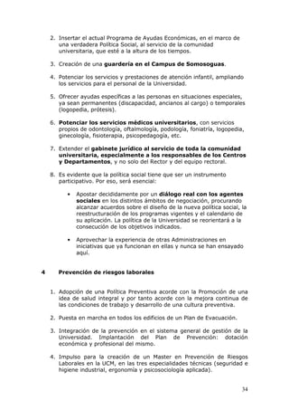 2. Insertar el actual Programa de Ayudas Económicas, en el marco de
       una verdadera Política Social, al servicio de la comunidad
       universitaria, que esté a la altura de los tiempos.

    3. Creación de una guardería en el Campus de Somosoguas.

    4. Potenciar los servicios y prestaciones de atención infantil, ampliando
       los servicios para el personal de la Universidad.

    5. Ofrecer ayudas específicas a las personas en situaciones especiales,
       ya sean permanentes (discapacidad, ancianos al cargo) o temporales
       (logopedia, prótesis).

    6. Potenciar los servicios médicos universitarios, con servicios
       propios de odontología, oftalmología, podología, foniatría, logopedia,
       ginecología, fisioterapia, psicopedagogía, etc.

    7. Extender el gabinete jurídico al servicio de toda la comunidad
       universitaria, especialmente a los responsables de los Centros
       y Departamentos, y no solo del Rector y del equipo rectoral.

    8. Es evidente que la política social tiene que ser un instrumento
       participativo. Por eso, será esencial:

          •   Apostar decididamente por un diálogo real con los agentes
              sociales en los distintos ámbitos de negociación, procurando
              alcanzar acuerdos sobre el diseño de la nueva política social, la
              reestructuración de los programas vigentes y el calendario de
              su aplicación. La política de la Universidad se reorientará a la
              consecución de los objetivos indicados.

          •   Aprovechar la experiencia de otras Administraciones en
              iniciativas que ya funcionan en ellas y nunca se han ensayado
              aquí.


4      Prevención de riesgos laborales


    1. Adopción de una Política Preventiva acorde con la Promoción de una
       idea de salud integral y por tanto acorde con la mejora continua de
       las condiciones de trabajo y desarrollo de una cultura preventiva.

    2. Puesta en marcha en todos los edificios de un Plan de Evacuación.

    3. Integración de la prevención en el sistema general de gestión de la
       Universidad. Implantación del Plan de Prevención: dotación
       económica y profesional del mismo.

    4. Impulso para la creación de un Master en Prevención de Riesgos
       Laborales en la UCM, en las tres especialidades técnicas (seguridad e
       higiene industrial, ergonomía y psicosociología aplicada).


                                                                             34
 