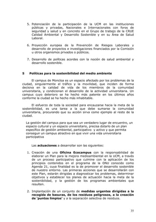 5. Potenciación de la participación de la UCM en las instituciones
       públicas y privadas, Nacionales e Internacionales con foros de
       seguridad y salud y en concreto en el Grupo de trabajo de la CRUE
       Calidad Ambiental y Desarrollo Sostenible y en su Área de Salud
       Laboral.

    6. Proyección europea de la Prevención de Riesgos Laborales y
       desarrollo de proyectos e investigaciones financiados por la Comisión
       u otros organismos privados o públicos.

    7. Desarrollo de políticas acordes con la noción de salud ambiental y
       desarrollo sostenible.


5     Políticas para la sostenibilidad del medio ambiente

       El campus de Moncloa es un espacio afectado por los problemas de la
ciudad, singularmente el tráfico y la movilidad, que inciden de forma
decisiva en la calidad de vida de los miembros de la comunidad
universitaria, y condicionan el desarrollo de la actividad universitaria. Un
campus cuyo deterioro se ha hecho más patente en los últimos años
conforme la ciudad se ha hecho más inhabitable.

      El esfuerzo de toda la sociedad para encauzarse hacia la meta de la
sostenibilidad, es una tarea a la que debe sumarse la comunidad
universitaria, procurando que su acción sirva como ejemplo al resto de la
ciudad.

    La gestión del campus para que sea un verdadero lugar de encuentro, un
    espacio cultural y un espacio universitario, precisa dotarlo de un plan
    específico de gestión ambiental, participativo y activo y que permita
    conseguir un campus atractivo en que vivir una vida universitaria
    participativa

       Las actuaciones a desarrollar son las siguientes:

    1. Creación de una Oficina Ecocampus con la responsabilidad de
       elaborar un Plan para la mejora medioambiental en la UCM, a través
       de un proceso participativo que culmine con la aplicación de los
       principios contenidos en el programa de la ONU conocido como
       Agenda 21, cuya finalidad es la de promover el desarrollo sostenible
       de nuestro entorno. Las primeras acciones que se desarrollarán con
       este Plan, estarán dirigidas a diagnosticar los problemas, determinar
       objetivos y establecer los planes de actuación hacia la meta de la
       sostenibilidad, y la gestión de los programas ambientales que
       resulten.

    2. Implantación de un conjunto de medidas urgentes dirigidas a la
       recogida de basuras, de los residuos peligrosos, a la creación
       de ‘puntos limpios’ y a la separación selectiva de residuos.



                                                                         35
 