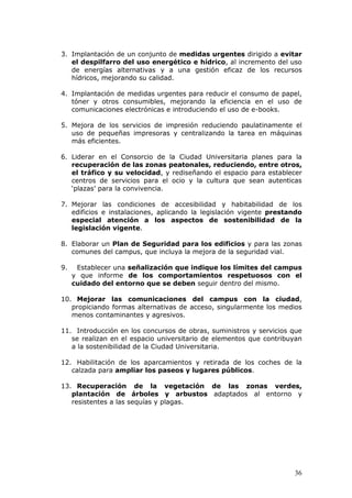 3. Implantación de un conjunto de medidas urgentes dirigido a evitar
   el despilfarro del uso energético e hídrico, al incremento del uso
   de energías alternativas y a una gestión eficaz de los recursos
   hídricos, mejorando su calidad.

4. Implantación de medidas urgentes para reducir el consumo de papel,
   tóner y otros consumibles, mejorando la eficiencia en el uso de
   comunicaciones electrónicas e introduciendo el uso de e-books.

5. Mejora de los servicios de impresión reduciendo paulatinamente el
   uso de pequeñas impresoras y centralizando la tarea en máquinas
   más eficientes.

6. Liderar en el Consorcio de la Ciudad Universitaria planes para la
   recuperación de las zonas peatonales, reduciendo, entre otros,
   el tráfico y su velocidad, y rediseñando el espacio para establecer
   centros de servicios para el ocio y la cultura que sean autenticas
   ‘plazas’ para la convivencia.

7. Mejorar las condiciones de accesibilidad y habitabilidad de los
   edificios e instalaciones, aplicando la legislación vigente prestando
   especial atención a los aspectos de sostenibilidad de la
   legislación vigente.

8. Elaborar un Plan de Seguridad para los edificios y para las zonas
   comunes del campus, que incluya la mejora de la seguridad vial.

9.    Establecer una señalización que indique los límites del campus
     y que informe de los comportamientos respetuosos con el
     cuidado del entorno que se deben seguir dentro del mismo.

10. Mejorar las comunicaciones del campus con la ciudad,
   propiciando formas alternativas de acceso, singularmente los medios
   menos contaminantes y agresivos.

11. Introducción en los concursos de obras, suministros y servicios que
   se realizan en el espacio universitario de elementos que contribuyan
   a la sostenibilidad de la Ciudad Universitaria.

12. Habilitación de los aparcamientos y retirada de los coches de la
   calzada para ampliar los paseos y lugares públicos.

13. Recuperación de la vegetación de las zonas verdes,
   plantación de árboles y arbustos adaptados al entorno y
   resistentes a las sequías y plagas.




                                                                     36
 
