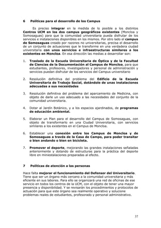 6    Políticas para el desarrollo de los Campus

       Es preciso integrar en la medida de lo posible a los distintos
Centros UCM en los dos campus geográficos existentes (Moncloa y
Somosaguas) para que la comunidad universitaria pueda disfrutar de los
servicios e instalaciones disponibles en los mismos. Por otro lado el campus
de Somosaguas creado por razones no universitarias, precisa el desarrollo
de un conjunto de actuaciones que le transforme en una verdadera ciudad
universitaria con unos servicios e infraestructuras similares a los
existentes en Moncloa. En esa dirección las medias a desarrollar son:

1.   Traslado de la Escuela Universitaria de Óptica y de la Facultad
     de Ciencias de la Documentación al Campus de Moncloa, para que
     estudiantes, profesores, investigadores y personal de administración y
     servicios puedan disfrutar de los servicios del Campus universitario

2.   Resolución definitiva del problema del Edificio de la Escuela
     Universitaria de Trabajo Social, dotándole de unas instalaciones
     adecuadas a sus necesidades

3.   Resolución definitiva del problema del aparcamiento de Medicina, con
     objeto de darle un uso adecuado a las necesidades del conjunto de la
     comunidad universitaria.

4.   Dotar al Jardín Botánico, y a los espacios ajardinados, de programas
     de educación ambiental.

5.   Elaborar un Plan para el desarrollo del Campus de Somosaguas, con
     objeto de transformarlo en una Ciudad Universitaria, con servicios
     similares a los existentes en el Campus de Moncloa.

6.   Establecer una conexión entre los Campus de Moncloa y de
     Somosaguas a través de la Casa de Campo, para poder transitar
     o bien andando o bien en bicicleta.

7.   Promover el deporte, mejorando las grandes instalaciones señaladas
     anteriormente y dotando de estructuras para la práctica del deporte
     libre en miniestalaciones preparadas al efecto.


7    Políticas de atención a las personas

Hace falta mejorar el funcionamiento del Defensor del Universitario.
Tiene que ser un órgano más cercano a la comunidad universitaria y más
eficiente en sus labores. Para ello se organizará una red de oficinas de ese
servicio en todos los centros de la UCM, con el objeto de tener una mayor
presencia y disponibilidad. Y se revisarán los procedimientos y protocolos de
actuación para que este órgano sea realmente operativo y solucione
problemas reales de estudiantes, profesorado y personal administrativo.




                                                                          37
 