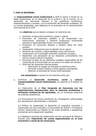 f. CON LA SOCIEDAD

La responsabilidad social institucional la UCM la ejerce a través de un
papel preeminente en el desarrollo de la cultura y de la ciencia, en la
aportación de soluciones eficaces a los problemas económicos,
medioambientales y sociales, y en la promoción del bienestar ciudadano. En
un mundo globalizado, esos objetivos no se entienden sin el reconocimiento
internacional de la UCM.

      Los objetivos que se desean conseguir en esta área son:

      •    Contribuir al desarrollo económico, social y cultural
      •    Promoción de relaciones estables y de cooperación con
           instituciones, empresas y sectores productivos fomentando
           siempre la responsabilidad social y la sostenibilidad.
      •    Promoción de soluciones eficaces y debates sobre los retos
           sociales
      •    Cooperación institucional para la difusión de la cultura
      •    Rendición de cuentas y responsabilidad social institucional
      •    Cooperación con la sociedad madrileña, española, europea,...
      •    Desarrollar una percepción de las relaciones universitarias más
           allá de nuestro entorno inmediato
      •    Armonizar la labor de las diferentes unidades responsables de las
           relaciones de la Universidad con su entorno en todos sus campus
      •    Estimular las relaciones internacionales:
               o Afianzando la imagen de liderazgo en América Latina
               o Abriendo nuestra relación a otros espacios emergentes
               o Relanzar la actividad de Cursos Internacionales.

          Las actuaciones a realizar en los próximos años son:

a.   Contribuir al  desarrollo     económico,     social   y    cultural
     (eesponsabilidad social institucional), en especial en la Región de
     Madrid.

     a.1 Elaboración de un Plan integrado de Convenios con las
     organizaciones empresariales para la inserción profesional y
     formación continua de los egresados, con un ambicioso programa
     de prácticas académicas.

     a.2 Convocatoria de temas prioritarios de investigación cofinanciados
     por asociaciones empresariales y sindicatos.

     a.3 Política de cooperación al desarrollo en proyectos conjuntos y
     coordinados con los municipios, la Comunidad de Madrid y el Gobierno
     Central, potenciando su impacto en las áreas temáticas y geográficas
     prioritarias de la cooperación española.

     a.4 Establecer acuerdos de colaboración con los municipios de Madrid y
     Pozuelo para impartición de cursos especializados en el área
     económica y social de los municipios.



                                                                         38
 