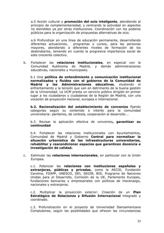 a.5 Acción cultural y promoción del ocio inteligente, atendiendo al
     principio de complementariedad, y centrando la actividad en aspectos
     no atendidos ya por otras instituciones. Coordinación con los poderes
     públicos para la organización de propuestas alternativas de ocio.

     a.6 Profundizar en una línea de educación permanente, desarrollando
     diferentes actuaciones,    programas y cursos, para las personas
     mayores, atendiendo a diferentes niveles de formación de los
     destinatarios, teniendo en cuenta la progresiva importancia social de
     este creciente colectivo.

b.   Fortalecer las relaciones institucionales, en        especial con la
     Comunidad Autónoma de Madrid, y demás                 administraciones
     educativas, nacionales y municipales.

     b.1 Una política de entendimiento y comunicación institucional
     normalizados y fluidos con el gobierno de la Comunidad de
     Madrid y las Administraciones educativas, eludiendo el
     enfrentamiento y la tensión que van en detrimento de la buena gestión
     de la Universidad. La UCM presta un servicio público dirigido en primer
     lugar a los ciudadanos y ciudadanas de la Región de Madrid, con una
     vocación de proyección nacional, europea e internacional.

     b.2. Racionalización del establecimiento de convenios fijando
     categorías según su contenido e interés para la comunidad
     universitaria: paritarios, de cortesía, cooperación al desarrollo...

     b.3. Revisar la aplicación efectiva de convenios, garantizar su
     continuidad

     b.4. Fortalecer las relaciones institucionales con Ayuntamientos,
     Comunidad de Madrid y Gobierno Central para normalizar la
     situación urbanística de las infraestructuras universitarias,
     rehabilitar y reacondicionar espacios que garanticen docencia e
     investigación de calidad.

c.   Estimular las relaciones internacionales, en particular con la Unión
     Europea.

     c.1. Potenciar las relaciones con instituciones españolas y
     extranjeras, públicas y privadas, como la AECID, Fundación
     Carolina, FIIAPP, UNESCO, OEI, SEGIB, BID, Programa de Naciones
     Unidas para el Desarrollo, Comisión de la UE, Parlamento Europeo,
     fundaciones bancarias y empresariales con políticas de mecenazgo,
     nacionales y extranjeras.

     c.2. Multiplicar la proyección exterior: Creación de un Plan
     Estratégico de Relaciones y Difusión Internacional integrado y
     coordinado.

     c.3. Profundización en el proyecto de Universidad Iberoamericana
     Complutense, según las posibilidades que ofrecen las circunstancias


                                                                         39
 