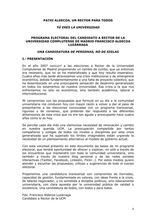 PATXI ALDECOA, UN RECTOR PARA TODOS

                       TÚ ERES LA UNIVERSIDAD


    PROGRAMA ELECTORAL DEL CANDIDATO A RECTOR DE LA
  UNIVERSIDAD COMPLUTENSE DE MADRID FRANCISCO ALDECOA
                      LUZÁRRAGA

          UNA CANDIDATURA DE PERSONAS, NO DE SIGLAS

I.- PRESENTACIÓN

En el año 2007 concurrí a las elecciones a Rector de la Universidad
Complutense de Madrid proponiendo un cambio de rumbo, que ya entonces
era necesario, que no se ha materializado y que hoy resulta imperativo.
Cuatro años más tarde atravesamos una crisis institucional y de emergencia
económica, debida fundamentalmente a una falta de proyecto colectivo, que
ha desembocado en una preocupante sensación de desánimo generalizado
en todos los estamentos de nuestra Universidad. Esa crisis a la que nos
enfrentamos no sólo es económica, sino también académica, laboral e
interinstitucional.

Mi compromiso con las propuestas que formulé en su día a la comunidad
universitaria me conducen hoy con mayor razón a volver a dar el paso de
presentarme a las elecciones convocadas con un programa transversal,
riguroso y de consenso, que pretende dar respuesta a las diferentes
dimensiones de esta crisis que no era tan aguda y preocupante hace cuatro
años como lo es hoy.

Se percibe cada día más una clamorosa necesidad de renovación y cambio
en nuestra querida UCM. La preocupación compartida por tantos
compañeros y colegas de todos los niveles y disciplinas por esta crisis
generalizada que ha superado los límites imaginables están urgiendo la
necesidad de un planteamiento alternativo al modelo de gobierno actual.

Con esta voluntad presento en este documento las bases de mi programa
electoral, que tendré oportunidad de ofrecer y explicar, no sólo a través de
los encuentros que mantendré con toda la comunidad universitaria, sino
también a través de nuestro blog personal y de las redes sociales
interactivas (Twitter, Facebook, Linkedin, Flickr…). Por estos medios quiero
atender y escuchar las propuestas, críticas y sugerencias de todo el cuerpo
electoral.

Proponemos una candidatura transversal con compromiso de honradez,
capacidad de gestión, fundamentada en valores, con ideas frente a la crisis,
de talante negociador, y no sometida a dictados políticos, sino básicamente
universitaria, con clara apuesta por la universidad pública de calidad y
excelencia. Una candidatura de todos, con todos y para todos.

Fdo. Francisco Aldecoa Luzárraga
Candidato a Rector de la UCM


                                                                          4
 