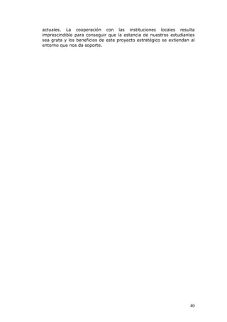 actuales. La cooperación con las instituciones locales resulta
imprescindible para conseguir que la estancia de nuestros estudiantes
sea grata y los beneficios de este proyecto estratégico se extiendan al
entorno que nos da soporte.




                                                                    40
 