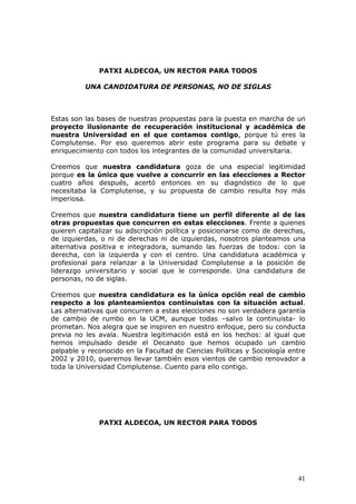 PATXI ALDECOA, UN RECTOR PARA TODOS

          UNA CANDIDATURA DE PERSONAS, NO DE SIGLAS



Estas son las bases de nuestras propuestas para la puesta en marcha de un
proyecto ilusionante de recuperación institucional y académica de
nuestra Universidad en el que contamos contigo, porque tú eres la
Complutense. Por eso queremos abrir este programa para su debate y
enriquecimiento con todos los integrantes de la comunidad universitaria.

Creemos que nuestra candidatura goza de una especial legitimidad
porque es la única que vuelve a concurrir en las elecciones a Rector
cuatro años después, acertó entonces en su diagnóstico de lo que
necesitaba la Complutense, y su propuesta de cambio resulta hoy más
imperiosa.

Creemos que nuestra candidatura tiene un perfil diferente al de las
otras propuestas que concurren en estas elecciones. Frente a quienes
quieren capitalizar su adscripción política y posicionarse como de derechas,
de izquierdas, o ni de derechas ni de izquierdas, nosotros planteamos una
alternativa positiva e integradora, sumando las fuerzas de todos: con la
derecha, con la izquierda y con el centro. Una candidatura académica y
profesional para relanzar a la Universidad Complutense a la posición de
liderazgo universitario y social que le corresponde. Una candidatura de
personas, no de siglas.

Creemos que nuestra candidatura es la única opción real de cambio
respecto a los planteamientos continuistas con la situación actual.
Las alternativas que concurren a estas elecciones no son verdadera garantía
de cambio de rumbo en la UCM, aunque todas –salvo la continuista- lo
prometan. Nos alegra que se inspiren en nuestro enfoque, pero su conducta
previa no les avala. Nuestra legitimación está en los hechos: al igual que
hemos impulsado desde el Decanato que hemos ocupado un cambio
palpable y reconocido en la Facultad de Ciencias Políticas y Sociología entre
2002 y 2010, queremos llevar también esos vientos de cambio renovador a
toda la Universidad Complutense. Cuento para ello contigo.




              PATXI ALDECOA, UN RECTOR PARA TODOS




                                                                          41
 