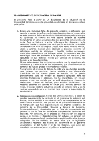 II.- DIAGNÓSTICO DE SITUACIÓN DE LA UCM

El programa nace a partir de un diagnóstico de la situación de la
Universidad Complutense en la actualidad, condensado en diez puntos clave
principales.


   1. Existe una llamativa falta de proyecto colectivo y coherente que
      permita encauzar los esfuerzos de todos los que estamos embarcados
      en esta empresa. Tal es el deterioro institucional que padecemos que
      ha aparecido la sombra de una posible división de nuestra
      Complutense en varias universidades más pequeñas como salida a la
      crisis. Para revitalizarla y evitar soluciones tan dolorosas, sería
      necesario diseñar y aprobar con participación de toda la comunidad
      universitaria un Plan Estratégico Global, que defina nuestra misión,
      visión y valores, marque unos objetivos a alcanzar, concrete un
      calendario realista de ejecución y habilite medios personales,
      materiales y económicos que lo hagan viable. Por supuesto, ese plan
      estratégico debe ser sometido a la aprobación del claustro y ser
      ejecutado en sus distintos niveles por Consejo de Gobierno, los
      Centros y los Departamentos.
      El plan debe recoger los importantes cambios que ha experimentado
      la sociedad y la educación en la Complutense, que ofrece hoy casi un
      centenar de nuevos grados y de másteres oficiales.
      Nuevamente, el proceso de Bolonia ha sido una oportunidad perdida
      para generar ese proyecto. Hemos asistido a una disparatada
      tramitación de los nuevos planes de estudio, sin un previo
      planteamiento claro del modelo de docencia apropiado para las
      distintas titulaciones y objetivos. Se ha implantado, sin ningún
      acuerdo previo, un modelo que se está demostrando claramente
      inadecuado, cuando no ineficaz, para muchas titulaciones. Los
      modelos docentes de ciencias no sirven para muchas carreras de
      letras. El equipo rectoral actual ha actuado sin criterio claro y sin la
      mínima voluntad de abrir un proceso para recabar la información de
      los afectados.

   2. Preocupante centralización. En los dos últimos mandatos, a pesar de
      constar expresamente lo contrario en el programa de gobierno del
      Rector, hemos asistido a una concentración de competencias en la
      cabeza de la institución. Ese proceso se ha plasmado claramente en
      la marginación que han experimentado los órganos colectivos de
      gobierno de la Universidad (Claustro y Consejo de Gobierno,
      fundamentalmente), devaluados por la falta de convocatoria del
      primero y por la falta de verdaderas competencias decisorias del
      segundo. Por contraste, en el proceso de implantación del espacio
      europeo los Centros y Departamentos han actuado en general con
      sentido de responsabilidad, dando efectiva participación a los órganos
      colegiados. Se ha olvidado en estos años que la legislación
      universitaria reconoce dos niveles de legitimidad en el gobierno
      universitario: el del Rector y el de los Decanos, que debe ser
      respetado por quienes ejercen el gobierno a nivel central.


                                                                            5
 