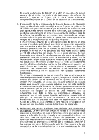 El órgano fundamental de decisión en la UCM en estos años ha sido el
   consejo de dirección (en materia de inversiones, de reforma de
   estudios…), que es un órgano que no tiene reconocimiento ni
   competencias propias en la LOU ni en los Estatutos de la Universidad.

3. Implantación tardía e inadecuada del Espacio Europeo de Educación
   Superior. Ha faltado visión estratégica en los órganos de gobierno de
   la Universidad para darse cuenta que el proceso de Bolonia es una
   gran oportunidad para la reforma de la institución, que aconsejaba un
   decidido posicionamiento en el nuevo escenario. De hecho, el peso de
   la reforma ha recaído en los centros que, careciendo de apoyo,
   medios y dotación para el cambio a operar, han tenido que obrar el
   milagro de la multiplicación de los panes y los peces.
   Se han vulnerado algunos de los principios básicos de Bolonia en aras
   de una pretendida racionalidad, que tiene un sesgo más económico
   que académico y científico. Por ejemplo, si Bolonia impulsaba la
   docencia personalizada con un número de estudiantes de 25-30 por
   profesor, el modelo UCM ha pervertido esa ratio hasta alcanzar cotas
   de 90-120 estudiantes por grupo. No es el único ejemplo. Se han
   impulsado unos planes de estudio con una alta carga de dedicación
   presencial tanto de docentes como de estudiantes y ahora, con la
   implantación surgen dudas acerca del modelo y se dan cuenta de que
   los estudiantes difícilmente pueden llegar a rendir adecuadamente
   con los objetivos diseñados cuando se les obliga a permanecer un
   gran número de horas en contacto directo y presencial con los
   docentes. Las posibilidades de estudio y de desarrollo de la
   autonomía formativa de los estudiantes han quedado claramente
   hipotecadas.
   Sin olvidar el esperpento de que se empezó la casa por el tejado y se
   acometió primero la reforma del posgrado, obligando a diseñar títulos
   nuevos sin contar con la referencia de los grados que se iban a
   ofrecer. Por supuesto, sin contar con ninguna dotación de nuevas
   plazas para impartir estos nuevos estudios, que han sido bastante
   exitosos en cuanto a la demanda de plazas y penosos en cuanto a la
   oferta formativa por lo que a la ratio alumno-profesor se refiere. El
   Rectorado ha obligado al diseño de unos másteres con 60
   estudiantes, que dada la falta de planificación adecuada, se
   conforman en un solo grupo docente, vulnerando nuevamente el
   principio de atención docente personalizada. Y esto en unas
   titulaciones que se pretende que sean de especialización. Por no
   hablar de la falta de una orientación clara hacia la investigación con
   la que han sido diseñados muchos de los títulos de postgrado.

4. Profesorado sin carrera académica bien definida, mal distribuido y
   endogámico. La difícil situación actual ha llevado a las universidades
   españolas a intensificar si cabe el fenómeno de la endogamia en el
   acceso a la función docente, viciando la carrera académica. Pero, por
   otro lado, hay un significativo número de profesores con una
   formación crecientemente consolidada, que llevan años en la UCM,
   sin posibilidad de promoción académica por la inadecuada atención a
   los mismos por parte del Rectorado saliente. Esto supone a la vez
   una pérdida de la rentabilidad de los recursos invertidos por la UCM


                                                                       6
 