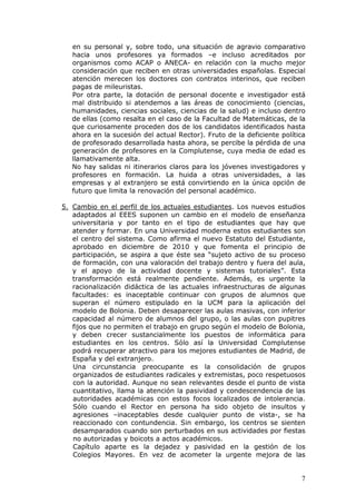 en su personal y, sobre todo, una situación de agravio comparativo
   hacia unos profesores ya formados –e incluso acreditados por
   organismos como ACAP o ANECA- en relación con la mucho mejor
   consideración que reciben en otras universidades españolas. Especial
   atención merecen los doctores con contratos interinos, que reciben
   pagas de mileuristas.
   Por otra parte, la dotación de personal docente e investigador está
   mal distribuido si atendemos a las áreas de conocimiento (ciencias,
   humanidades, ciencias sociales, ciencias de la salud) e incluso dentro
   de ellas (como resalta en el caso de la Facultad de Matemáticas, de la
   que curiosamente proceden dos de los candidatos identificados hasta
   ahora en la sucesión del actual Rector). Fruto de la deficiente política
   de profesorado desarrollada hasta ahora, se percibe la pérdida de una
   generación de profesores en la Complutense, cuya media de edad es
   llamativamente alta.
   No hay salidas ni itinerarios claros para los jóvenes investigadores y
   profesores en formación. La huida a otras universidades, a las
   empresas y al extranjero se está convirtiendo en la única opción de
   futuro que limita la renovación del personal académico.

5. Cambio en el perfil de los actuales estudiantes. Los nuevos estudios
   adaptados al EEES suponen un cambio en el modelo de enseñanza
   universitaria y por tanto en el tipo de estudiantes que hay que
   atender y formar. En una Universidad moderna estos estudiantes son
   el centro del sistema. Como afirma el nuevo Estatuto del Estudiante,
   aprobado en diciembre de 2010 y que fomenta el principio de
   participación, se aspira a que éste sea “sujeto activo de su proceso
   de formación, con una valoración del trabajo dentro y fuera del aula,
   y el apoyo de la actividad docente y sistemas tutoriales”. Esta
   transformación está realmente pendiente. Además, es urgente la
   racionalización didáctica de las actuales infraestructuras de algunas
   facultades: es inaceptable continuar con grupos de alumnos que
   superan el número estipulado en la UCM para la aplicación del
   modelo de Bolonia. Deben desaparecer las aulas masivas, con inferior
   capacidad al número de alumnos del grupo, o las aulas con pupitres
   fijos que no permiten el trabajo en grupo según el modelo de Bolonia,
   y deben crecer sustancialmente los puestos de informática para
   estudiantes en los centros. Sólo así la Universidad Complutense
   podrá recuperar atractivo para los mejores estudiantes de Madrid, de
   España y del extranjero.
   Una circunstancia preocupante es la consolidación de grupos
   organizados de estudiantes radicales y extremistas, poco respetuosos
   con la autoridad. Aunque no sean relevantes desde el punto de vista
   cuantitativo, llama la atención la pasividad y condescendencia de las
   autoridades académicas con estos focos localizados de intolerancia.
   Sólo cuando el Rector en persona ha sido objeto de insultos y
   agresiones –inaceptables desde cualquier punto de vista-, se ha
   reaccionado con contundencia. Sin embargo, los centros se sienten
   desamparados cuando son perturbados en sus actividades por fiestas
   no autorizadas y boicots a actos académicos.
   Capítulo aparte es la dejadez y pasividad en la gestión de los
   Colegios Mayores. En vez de acometer la urgente mejora de las


                                                                         7
 