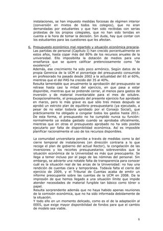 instalaciones, se han impuesto medidas forzosas de régimen interior
   (conversión en mixtos de todos los colegios), que no eran
   demandadas por estudiantes y que han sido recibidas con serias
   protestas de los propios colegiales, que no han sido tenidas en
   cuenta a la hora de tomar la decisión. Sin duda, hay que contar con
   los estudiantes para las cuestiones que les afectan.

6. Presupuesto económico mal repartido y situación económica precaria.
   Las partidas de personal (Capítulo I) han crecido porcentualmente en
   estos años, hasta copar más del 80% de los recursos anuales de la
   universidad. Ello imposibilita la dotación de medios para una
   enseñanza que se quiere calificar pretenciosamente como “de
   excelencia”.
   Además, ese crecimiento ha sido poco armónico. Según datos de la
   propia Gerencia de la UCM el porcentaje del presupuesto consumido
   en profesorado ha pasado desde 2002 a la actualidad del 65 al 60%,
   mientras que el del PAS ha crecido del 35 al 40%.
   Resulta lamentable que anualmente la aprobación del presupuesto se
   retrase hasta casi la mitad del ejercicio, en que pasa a estar
   disponible, mientras que se pretende cerrar, al menos para gastos de
   inversión y de material inventariable para el mes de octubre.
   Excepcionalmente, el presupuesto del presente ejercicio fue aprobado
   en marzo, pero lo más grave es que sólo tres meses después se
   aprobó un estricto plan de equilibrio presupuestario (ya ejecutado, a
   pesar de no estar todavía aprobado por el Consejo Social), que
   prácticamente ha obligado a congelar todos los gastos hasta 2011.
   De esta forma, el presupuesto no ha cumplido nunca su función:
   normalmente ya estaba gastado cuando se aprobaba oficialmente,
   mientras que en otras el presupuesto aprobado no ha sido posible
   ejecutarlo por falta de disponibilidad económica. Así es imposible
   planificar racionalmente el uso de los recursos disponibles.

   La comunidad universitaria percibe a través de medidas como la del
   cierre temporal de instalaciones (en dirección contraria a lo que
   recoge el plan de gobierno del actual Rector), la congelación de las
   inversiones y los recortes presupuestarios sobrevenidos que la
   situación económica de la Universidad es más que preocupante. Se
   llega a temer incluso por el pago de las nóminas del personal. Sin
   embargo, se advierte una notable falta de transparencia para conocer
   cuál es la situación real de las arcas de la Universidad: no hay una
   rendición de cuentas clara y temporánea. Todavía falta el cierre del
   ejercicio de 2009, y el Tribunal de Cuentas acaba de emitir un
   informe preocupante sobre las cuentas de la UCM en 2008. Da la
   impresión de que hemos llegado a una situación límite que impide
   atender necesidades de material fungible tan básico como tóner o
   papel.
   Resulta sorprendente además que no haya habido apenas reuniones
   de la comisión económica, que no ha sido informada debidamente de
   la situación.
   Y todo ello en un momento delicado, como es el de la adaptación al
   EEES, que exige mayor disponibilidad de fondos para que el cambio
   de modelo sea viable.


                                                                      8
 