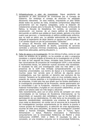 7. Infraestructuras y plan de inversiones. Sigue pendiente de
   aprobación el plan plurianual de inversiones por el Consejo de
   Gobierno. Sin embargo el consejo de dirección ha adoptado
   decisiones relevantes en esta materia, impulsando un plan fallido
   desde todos los puntos de vista, olvidando compromisos adquiridos
   previamente con los órganos colegiados, como la dotación de
   instalaciones propias para la Escuela de Trabajo Social, la Escuela de
   Óptica, la Escuela de Estadística. En cambio, se acomete la
   construcción –sin licencia- de un macro edificio de Económicas,
   derruyendo un edificio que estaba en buen estado, gemelo a los otros
   cuatro que perviven, y manteniendo el edificio prefabricado enfermo,
   que no está en pleno uso. La pérdida sobrevenida de ingresos ha
   obligado al esperpento de dejar abierto un agujero en pleno campus.
   Y en cambio siguen en pie las provisionales “caracolas”.
   El campus de Moncloa está abandonado, mientras que el de
   Somosaguas sigue pendiente de diseño, careciendo de servicios
   centrales y comunes mínimas (residencias, guardería, instalaciones
   deportivas adecuadas, parking disuasorio…).

8. Falta de apoyo a la investigación. En los últimos 8 años, como en casi
   todos los ámbitos de la gestión, no ha existido un plan o programa
   novedoso y original dirigido al fomento de la investigación en la UCM.
   En todo se han seguido las líneas, iniciadas hace muchos años, del
   tipo convocatorias de proyectos de investigación UCM y unas escasas
   e insuficientes becas, sin potenciar nuevas acciones más novedosas.
   El resultado ha sido una investigación cada vez más débil y una
   presencia de la UCM más limitada comparativamente con las
   restantes universidades. Los Centro de Apoyo a la Investigación en
   muchos casos han servido para el disfrute de algunos pocos
   investigadores, que han ejercido un derecho casi exclusivo de los
   mismos. Tampoco se ha potenciado, salvo en muy contados casos, la
   creación de nuevas patentes o la transferencia de la investigación a
   las empresas. A todo esto hay que añadir que los fondos destinados a
   la investigación procedentes de de Proyectos, siendo gestionados por
   la Universidad o por la Fundación, mantiene a los proveedores de
   material inventariable y fungible en una situación catastrófica, ya que
   cobran con plazos cada vez más largos y abusivos.
   Sólo recientemente, pero con el único ánimo de competir con otras
   universidades en los Campus de Excelencia Internacional, se ha
   desarrollado un supuesto plan estratégico, que se ha diseñado sin
   participación de sus destinatarios. En este tema se ha procedido con
   aparente clandestinidad, contratando una empresa de marketing,
   cuyo coste se desconoce, sin contar con el concurso de la mayoría de
   los investigadores (aunque recientemente se ha abierto la puerta a
   nuevos grupos de investigación), la selección de unas agrupaciones,
   muchas de ellas poco plausibles, de temas de investigación (Cambio
   Global y Nuevas Energías, Materiales para el Futuro, Agro-
   Alimentación y Salud, Medicina Innovadora y Patrimonio)
   conjuntamente con la Universidad Politécnica de Madrid y otras
   instituciones (CIEMAT, CSIC e INIA). El resultado ha sido la
   concesión, en una iniciativa conjunta con la Universidad Politécnica,


                                                                        9
 