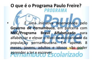 O que é o Programa Paulo Freire?
• É uma iniciativa desenvolvida pelo
Governo de Pernambuco, em parceria com
MEC/Programa Brasil Alfabetizado para
alfabetizar e elevar o nível de escolaridade da
população pernambucana. Em apenas 8
meses, jovens, adultos e idosos vão poder
aprender a ler e escrever.
 