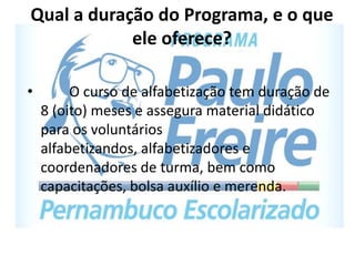 Qual a duração do Programa, e o que
ele oferece?
• O curso de alfabetização tem duração de
8 (oito) meses e assegura material didático
para os voluntários
alfabetizandos, alfabetizadores e
coordenadores de turma, bem como
capacitações, bolsa auxílio e merenda.
 