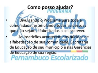 Como posso ajudar?
• Divulgando o Programa para toda a
comunidade, estimulando todas as pessoas
que não sejam alfabetizadas a se inscrever.
• As inscrições acontecem nos núcleos de
alfabetização de sua comunidade, Secretaria
de Educação de seu município e nas Gerências
de Educação de sua região.
 