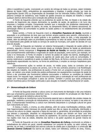 refere à assistência à saúde, vivenciando um cenário de entrega de todos os serviços, sejam Unidades
Básicas de Saúde (UBS), ambulatórios de especialidades e hospitais, à gestão privada, por meio de
Organizações Sociais (OS) ou Organizações da Sociedade Civil de Interesse Público (OSCIP). Além da
péssima condição de assistência, esse modelo de gestão precariza as relações de trabalho e impede
qualquer abertura democrática para condução das políticas de saúde.
        A Frente de Esquerda entende que os problemas de saúde do País, do Estado e da cidade são
oriundos da hegemonia das classes dominantes na questão da saúde, da ganância e do lucro das
empresas e hospitais privados. Compreende também que a resolução dos problemas relacionados à
saúde, está ligada à questão do salário, da renda, do saneamento básico, do sistema educacional, da
participação efetiva da comunidade na gestão da saúde pública e no estabelecimento das prioridades
orçamentárias.
        Nesse sentido, a Frente de Esquerda criará os Conselhos Populares de Saúde, reunindo a
população e os profissionais da área para que tenham amplos poderes para garantir, efetivamente, o
acesso universal ao sistema de saúde gratuito e de qualidade, todos os dias, a toda população da
cidade, além da definição sobre as prioridades orçamentárias no setor de saúde. Esses Conselhos serão
os responsáveis pela gestão de todos os serviços de saúde do município, com poder de decisão em sua
área de atuação.
        A Frente de Esquerda vai implantar um sistema hierarquizado e integrado de saúde pública de
primeiro, segundo e terceiro níveis, envolvendo desde as Unidades Básicas de Saúde ao atendimento
especializado. Iremos reorganizar o Programa de Saúde da Família, em serviços públicos estatais,
para acompanhamento sistemático e organizado da saúde da população, como ocorre, por exemplo, em
Cuba e na Venezuela. A Frente irá ampliar o número de postos de saúde nos bairros, desafogando o
sistema e realizando a formação massiva de agentes de saúde para atuar junto às comunidades. É
preciso reestruturar a assistência à saúde na cidade de São Paulo, de forma a construir novos centros de
atendimento especializado nos bairros, na forma de policlínicas, e ampliar os serviços hospitalares para
referência.
        Desenvolveremos ações no sentido de anular, no médio prazo, todos os contratos com as
OS/OSCIP e implantaremos os planos de carreira, com o fim dos contratos precários e da flexibilização
das relações do trabalho. Aos profissionais da saúde a Frente tem um programa especial. Em primeiro
lugar, vai realizar uma ampla revisão dos postos profissionais nos equipamentos municipais de saúde de
forma a dar prioridade aos funcionários públicos concursados e melhorar as condições de trabalho
nesses locais. Em segundo lugar, realizará concurso público para a contratação de mais profissionais de
saúde com remuneração compatível e plano de carreira. Também é preciso que esses profissionais
tenham incentivos para a formação continuada e para atuação no trabalho multiprofissional em saúde.


9 – Democratização da Cultura

        A Frente de Esquerda entende a cultura como um instrumento de libertação e não uma indústria
para que empresários gananciosos obtenham lucros. A cultura também foi privatizada em São Paulo e
segue o padrão geral da indústria cultural do País.
        Essa indústria se transformou numa ferramenta especial para a alienação das amplas massas da
população, mediante a promoção do individualismo, do lixo cultural na música, no teatro e nas artes em
geral. O empresariado transformou a cultura num elemento descartável e a produção cultural em geral
num instrumento do lucro.
        A música, o teatro, o cinema, as artes plásticas, além de outras manifestações artísticas, estão
hoje hegemonizadas pelos interesses do grande capital que dita as regras da produção, distribuição e
consumo da cultura na cidade, seguindo a lógica do mercado e, geralmente, dá prioridade às produções
que alienam a população, deixando na marginalidade os artistas que teimam em fazer uma arte
reflexiva, crítica e de contestação aos valores do capitalismo. Os acervos culturais gerais localizam-se
nas regiões mais ricas da cidade, distantes dos bairros e do poder aquisitivo da grande maioria da
população.
        A Frente de Esquerda vai criar os Conselhos Populares de Cultura, envolvendo os artistas e
trabalhadores da cultura em geral, visando estabelecer um conjunto de ações, no setor cultural, que
permita, de um lado, a socialização dos acervos culturais da cidade para a população e a construção de
dezenas Centros Culturais nos bairros da cidade, todos com biblioteca, centros de artes, música,
 