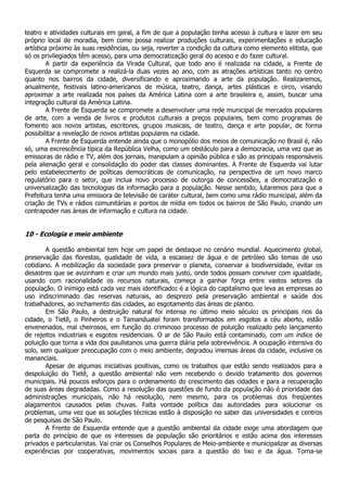 teatro e atividades culturais em geral, a fim de que a população tenha acesso à cultura e lazer em seu
próprio local de moradia, bem como possa realizar produções culturais, experimentações e educação
artística próximo às suas residências, ou seja, reverter a condição da cultura como elemento elitista, que
só os privilegiados têm acesso, para uma democratização geral do acesso e do fazer cultural.
         A partir da experiência da Virada Cultural, que todo ano é realizada na cidade, a Frente de
Esquerda se compromete a realizá-la duas vezes ao ano, com as atrações artísticas tanto no centro
quanto nos bairros da cidade, diversificando e aproximando a arte da população. Realizaremos,
anualmente, festivais latino-americanos de música, teatro, dança, artes plásticas e circo, visando
aproximar a arte realizada nos países da América Latina com a arte brasileira e, assim, buscar uma
integração cultural da América Latina.
         A Frente de Esquerda se compromete a desenvolver uma rede municipal de mercados populares
de arte, com a venda de livros e produtos culturais a preços populares, bem como programas de
fomento aos novos artistas, escritores, grupos musicais, de teatro, dança e arte popular, de forma
possibilitar a revelação de novos artistas populares na cidade.
         A Frente de Esquerda entende ainda que o monopólio dos meios de comunicação no Brasil é, não
só, uma excrescência típica da República Velha, como um obstáculo para a democracia, uma vez que as
emissoras de rádio e TV, além dos jornais, manipulam a opinião pública e são as principais responsáveis
pela alienação geral e consolidação do poder das classes dominantes. A Frente de Esquerda vai lutar
pelo estabelecimento de políticas democráticas de comunicação, na perspectiva de um novo marco
regulatório para o setor, que inclua novo processo de outorga de concessões, a democratização e
universalização das tecnologias da informação para a população. Nesse sentido, lutaremos para que a
Prefeitura tenha uma emissora de televisão de caráter cultural, bem como uma rádio municipal, além da
criação de TVs e rádios comunitárias e pontos de mídia em todos os bairros de São Paulo, criando um
contrapoder nas áreas de informação e cultura na cidade.


10 - Ecologia e meio ambiente

        A questão ambiental tem hoje um papel de destaque no cenário mundial. Aquecimento global,
preservação das florestas, qualidade de vida, a escassez de água e de petróleo são temas de uso
cotidiano. A mobilização da sociedade para preservar o planeta, conservar a biodiversidade, evitar os
desastres que se avizinham e criar um mundo mais justo, onde todos possam conviver com igualdade,
usando com racionalidade os recursos naturais, começa a ganhar força entre vastos setores da
população. O inimigo está cada vez mais identificado: é a lógica do capitalismo que leva as empresas ao
uso indiscriminado das reservas naturais, ao desprezo pela preservação ambiental e saúde dos
trabalhadores, ao inchamento das cidades, ao esgotamento das áreas de plantio.
        Em São Paulo, a destruição natural foi intensa no último meio século: os principais rios da
cidade, o Tietê, o Pinheiros e o Tamanduateí foram transformados em esgotos a céu aberto, estão
envenenados, mal cheirosos, em função do criminoso processo de poluição realizado pelo lançamento
de rejeitos industriais e esgotos residenciais. O ar de São Paulo está contaminado, com um índice de
poluição que torna a vida dos paulistanos uma guerra diária pela sobrevivência. A ocupação intensiva do
solo, sem qualquer preocupação com o meio ambiente, degradou imensas áreas da cidade, inclusive os
mananciais.
        Apesar de algumas iniciativas positivas, como os trabalhos que estão sendo realizados para a
despoluição do Tietê, a questão ambiental não vem recebendo o devido tratamento dos governos
municipais. Há poucos esforços para o ordenamento do crescimento das cidades e para a recuperação
de suas áreas degradadas. Como a resolução das questões de fundo da população não é prioridade das
administrações municipais, não há resolução, nem mesmo, para os problemas dos freqüentes
alagamentos causados pelas chuvas. Falta vontade política das autoridades para solucionar os
problemas, uma vez que as soluções técnicas estão à disposição no saber das universidades e centros
de pesquisas de São Paulo.
        A Frente de Esquerda entende que a questão ambiental da cidade exige uma abordagem que
parta do princípio de que os interesses da população são prioritários e estão acima dos interesses
privados e particularistas. Vai criar os Conselhos Populares de Meio-ambiente e municipalizar as diversas
experiências por cooperativas, movimentos sociais para a questão do lixo e da água. Torna-se
 