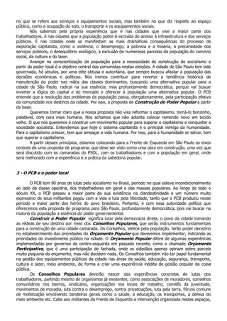 no que se refere aos serviços e equipamentos sociais, mas também no que diz respeito ao espaço
público, como a ocupação do solo, o transporte e os equipamentos sociais.
        Nós sabemos pela própria experiência que é nas cidades que vive a maior parte dos
trabalhadores, é nas cidades que a população pobre é excluída do acesso à infraestrutura e dos serviços
públicos. É nas cidades onde se manifestam as mais dramáticas consequências do processo de
exploração capitalista, como a violência, o desemprego, a pobreza e a miséria, a precariedade dos
serviços públicos, o desequilíbrio ecológico, a exclusão de numerosas parcelas da população do convívio
social, da cultura e do lazer.
        Avançar na conscientização da população para a necessidade de construção do socialismo a
partir do poder local é o objetivo central dos comunistas nestas eleições. A cidade de São Paulo tem sido
governada, há séculos, por uma elite obtusa e autoritária, que sempre buscou afastar a população das
decisões econômicas e políticas. Nós iremos contribuir para reverter a tendência histórica de
manutenção do poder nas mãos das classes dominantes, buscando uma alternativa popular para a
cidade de São Paulo, radical na sua essência, mas profundamente democrática, porque vai buscar
inverter a lógica do capital e do mercado e oferecer à população uma alternativa popular. O PCB
entende que a resolução dos problemas da população passa, obrigatoriamente, pela participação efetiva
da comunidade nos destinos da cidade. Por isso, a proposta de Construção do Poder Popular a partir
da base.
        Queremos tornar claro que a nossa proposta não visa reformar o capitalismo, torná-lo bonzinho,
palatável, com cara mais humana. Nós achamos que não adianta colocar remendo novo em tecido
velho. O que nós queremos é construir um movimento popular para superar o capitalismo e conquistar a
sociedade socialista. Entendemos que hoje o sistema capitalista é o principal inimigo da humanidade.
Para o capitalismo crescer, tem que ameaçar a vida humana. Por isso, para a humanidade se salvar, tem
que superar o capitalismo.
        A partir desses princípios, estamos colocando para a Frente de Esquerda em São Paulo os eixos
centrais de uma proposta de programa, que deve ser visto como uma obra em construção, uma vez que
será discutido com os camaradas do PSOL, com os trabalhadores e com a população em geral, onde
será melhorado com a experiência e a prática da sabedoria popular.


3 - O PCB e o poder local

        O PCB tem 90 anos de lutas pelo socialismo no Brasil, período no qual esteve incondicionalmente
ao lado da classe operária, dos trabalhadores em geral e das massas populares. Ao longo de todo o
século XX, o PCB passou a maior parte de sua existência na clandestinidade e um número muito
expressivo de seus militantes pagou com a vida a luta pela liberdade, tanto que o PCB produziu nesse
período a maior parte dos heróis do povo brasileiro. Portanto, é com essa autoridade política que
oferecemos esta proposta de programa para São Paulo, profundamente democrática, pois vai buscar na
maioria da população a essência do poder governamental.
        Construir o Poder Popular significa lutar pela democracia direta, o povo da cidade tomando
as rédeas de seu destino por meio dos Conselhos Populares, que serão instrumentos fundamentais
para a construção de uma cidade camarada. Os Conselhos, eleitos pela população, terão poder decisório
no estabelecimento das prioridades do Orçamento Popular que deveremos implementar, indicando as
prioridades do investimento público na cidade. O Orçamento Popular difere de algumas experiências
implementadas por governos de centro-esquerda em passado recente, como o chamado Orçamento
Participativo, que é uma participação de fachada, onde os cidadãos apenas opinam sobre parcela
muito pequena do orçamento, mas não decidem nada. Os Conselhos também irão ter papel fundamental
na gestão dos equipamentos públicos da cidade nas áreas da saúde, educação, segurança, transporte,
cultura e lazer, meio ambiente, de forma a criar uma experiência inédita de gestão popular da coisa
pública.
        Os Conselhos Populares deverão nascer das experiências concretas de lutas dos
trabalhadores, partindo mesmo de organismos já existentes, como associações de moradores, conselhos
comunitários nos bairros, sindicatos, organizações nos locais de trabalho, comitês da juventude,
movimentos de moradia, luta contra o desemprego, contra privatizações, luta pela terra, fóruns comuns
de mobilização envolvendo bandeiras gerais como a saúde, a educação, os transportes, a defesa do
meio ambiente etc. Cabe aos militantes da Frente de Esquerda a intervenção organizada nestes espaços,
 