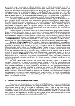 promovendo sempre a denúncia da ação do capital em todas as esferas da sociedade e da vida e
apontando para a solução radical dos problemas vividos pelos trabalhadores. Daí ser necessário ter
como norte a difusão de experiências de ação que já ocorrem em várias cidades do país, mas que hoje
ainda possuem um alcance localizado e disperso: a ocupação de fábricas e empresas, com a formação
de comitês voltados à organização da produção sob o controle dos trabalhadores; a ocupação de
espaços ociosos urbanos (a serviço da especulação imobiliária) para a moradia popular; a construção de
cooperativas populares, além de outras iniciativas que nascerão das reivindicações da população.
        Será preciso organizar também formas de abastecimento e controle popular de distribuição dos
bens essenciais à vida, desenvolver uma solidariedade ativa entre as categorias e setores sociais,
fomentar interesses comuns e a necessidade de uma nova forma de organização da produção social da
vida para além do mercado e da lógica do capital. E ainda: organizar a cultura proletária, popular e
democrática, possibilitando acesso e produção universal de bens culturais, formação política,
conhecimento da história, do funcionamento da sociedade e da luta internacional dos trabalhadores,
para além da formação técnica e profissional.
        Temos consciência da dificuldade prática de implantação dessa instância de poder no município,
já que as classes dominantes sempre se empenharam em convencer a população de que apenas os
técnicos e os políticos tradicionais têm capacidade de gerir uma cidade como São Paulo. No entanto, nós
entendemos essa questão de maneira diferente, ou seja, temos convicção de que o povo tem enorme
clareza sobre quais são as suas prioridades, cabendo aos técnicos apenas viabilizá-las. Através dos
Conselhos Populares, o poder local como centro de decisão, o povo exercitará sua vontade coletiva,
uma vez que só o exercício da democracia capacita o povo para melhor exercer a própria democracia.
        Construir o Poder Popular significa entender a cidade como espaço público e o espaço público
como parte dos direitos humanos. Ao longo dos anos as classes dominantes vêem privatizando o espaço
público e os serviços urbanos, como o uso do solo, o transporte, a água, luz, telefone, saneamento
básico, educação, saúde, cultura, etc. Construir o Poder Popular parte do princípio de que a coisa
pública e os interesses populares devem ser prioritários em qualquer governo e, portanto, devem estar
acima dos interesses privados e da lógica do lucro. É necessário tornar públicos todos os serviços
urbanos de competência do município. Para tanto, é fundamental a organização popular, de forma a
garantir a pressão mobilizadora do povo para que este programa seja implementado, pois os
detentores do poder e do dinheiro vão conspirar, permanentemente, contra esse projeto, através dos
meios de comunicação e do poder econômico, e só o povo organizado e mobilizado poderá garantir um
governo popular,
        São Paulo possui um PIB maior do que muitos países da América Latina. O orçamento do
município é expressivo, mas grande parte desses recursos vai para os cofres dos especuladores, dos
grandes empresários, das empreiteiras e da corrupção. Nós da Frente de Esquerda deveremos realizar
uma revolução orçamentária na cidade, invertendo as prioridades, de forma a atender os anseios das
grandes massas e não da elite parasitária e predatória que transformou São Paulo numa cidade
inabitável. Para fortalecer o orçamento, de forma a ampliarmos os recursos para o programa que
estamos propondo, é necessário modernizar a fiscalização, implantar a progressividade dos impostos
municipais para as grandes empresas, grandes imóveis, imóveis de luxo, e renegociar a dívida pública
de São Paulo que hoje transfere para os especuladores, em forma de juros, uma enorme quantidade de
recursos do orçamento municipal.


4 - Economia e Planejamento geral das cidades

        A economia e o planejamento de uma cidade como São Paulo deve envolver um conjunto de
ações voltadas para os interesses populares, o que significa inverter uma lógica histórica que vem sendo
implementada desde a fundação da cidade. O Planejamento para a cidade de São Paulo deve ser
realizado a partir da aferição das verdadeiras necessidades da população. Isso significa uma revolução
orçamentária em São Paulo, com a maior parte dos recursos destinados a satisfazer as necessidades de
bens e serviços para a maioria da população da cidade. Nesse sentido, elencamos algumas diretrizes
estratégicas que nortearão o planejamento da cidade de São Paulo:
 