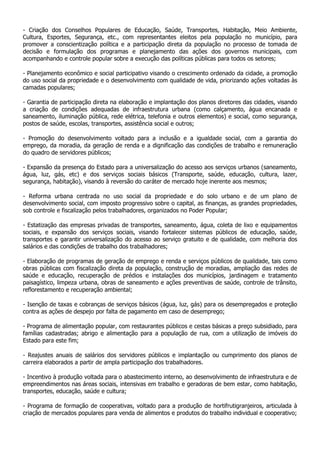 - Criação dos Conselhos Populares de Educação, Saúde, Transportes, Habitação, Meio Ambiente,
Cultura, Esportes, Segurança, etc., com representantes eleitos pela população no município, para
promover a conscientização política e a participação direta da população no processo de tomada de
decisão e formulação dos programas e planejamento das ações dos governos municipais, com
acompanhando e controle popular sobre a execução das políticas públicas para todos os setores;

- Planejamento econômico e social participativo visando o crescimento ordenado da cidade, a promoção
do uso social da propriedade e o desenvolvimento com qualidade de vida, priorizando ações voltadas às
camadas populares;

- Garantia de participação direta na elaboração e implantação dos planos diretores das cidades, visando
a criação de condições adequadas de infraestrutura urbana (como calçamento, água encanada e
saneamento, iluminação pública, rede elétrica, telefonia e outros elementos) e social, como segurança,
postos de saúde, escolas, transportes, assistência social e outros;

- Promoção do desenvolvimento voltado para a inclusão e a igualdade social, com a garantia do
emprego, da moradia, da geração de renda e a dignificação das condições de trabalho e remuneração
do quadro de servidores públicos;

- Expansão da presença do Estado para a universalização do acesso aos serviços urbanos (saneamento,
água, luz, gás, etc) e dos serviços sociais básicos (Transporte, saúde, educação, cultura, lazer,
segurança, habitação), visando à reversão do caráter de mercado hoje inerente aos mesmos;

- Reforma urbana centrada no uso social da propriedade e do solo urbano e de um plano de
desenvolvimento social, com imposto progressivo sobre o capital, as finanças, as grandes propriedades,
sob controle e fiscalização pelos trabalhadores, organizados no Poder Popular;

- Estatização das empresas privadas de transportes, saneamento, água, coleta de lixo e equipamentos
sociais, e expansão dos serviços sociais, visando fortalecer sistemas públicos de educação, saúde,
transportes e garantir universalização do acesso ao serviço gratuito e de qualidade, com melhoria dos
salários e das condições de trabalho dos trabalhadores;

- Elaboração de programas de geração de emprego e renda e serviços públicos de qualidade, tais como
obras públicas com fiscalização direta da população, construção de moradias, ampliação das redes de
saúde e educação, recuperação de prédios e instalações dos municípios, jardinagem e tratamento
paisagístico, limpeza urbana, obras de saneamento e ações preventivas de saúde, controle de trânsito,
reflorestamento e recuperação ambiental;

- Isenção de taxas e cobranças de serviços básicos (água, luz, gás) para os desempregados e proteção
contra as ações de despejo por falta de pagamento em caso de desemprego;

- Programa de alimentação popular, com restaurantes públicos e cestas básicas a preço subsidiado, para
famílias cadastradas; abrigo e alimentação para a população de rua, com a utilização de imóveis do
Estado para este fim;

- Reajustes anuais de salários dos servidores públicos e implantação ou cumprimento dos planos de
carreira elaborados a partir de ampla participação dos trabalhadores.

- Incentivo à produção voltada para o abastecimento interno, ao desenvolvimento de infraestrutura e de
empreendimentos nas áreas sociais, intensivas em trabalho e geradoras de bem estar, como habitação,
transportes, educação, saúde e cultura;

- Programa de formação de cooperativas, voltado para a produção de hortifrutigranjeiros, articulada à
criação de mercados populares para venda de alimentos e produtos do trabalho individual e cooperativo;
 