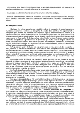 - Programas de apoio público, sob controle popular, a pequenos empreendimentos e à viabilização de
pequenos produtores, com o estímulo à formação de cooperativas;

- Recuperação do patrimônio histórico e incentivo ao turismo cultural e ecológico;

- Plano de desenvolvimento científico e tecnológico que aponte para prioridades sociais: emprego,
saúde, educação, habitação, transportes, defesa civil, meio ambiente, habitação e desenvolvimento
urbano.


5 - Transporte Urbano

         São Paulo vive hoje o caos urbano e a barbárie na área do transporte. Os sucessivos governos
municipais privatizaram o sistema de transporte da cidade. Essa atividade foi regulamentada e
configurada para atender aos interesses das empresas, seja no estabelecimento de horários e de
freqüência de viagens, na fiscalização das frotas, na tarifação ou nos trajetos das linhas de ônibus. Os
empresários do transporte privado ganham rios de dinheiro, com ônibus desconfortáveis, transportando
o povo como se fosse gado. Os ônibus velhos, sujos, lotados e desconfortáveis, parecem sucatas
ambulantes transportando a grande maioria da população, que muitas vezes é obrigada a tomar três
ônibus para chegar ao trabalho e ainda pagar alto preço pela passagem. Esse sistema de transporte,
fruto da ganância empresarial e da cumplicidade das autoridades municipais, tem como desvantagem
adicional o aumento da poluição na cidade.
         Reforçando esse quadro dantesco, está o próprio modelo de desenvolvimento dos transportes no
Brasil, centrado na indústria automobilística e no automóvel como transporte individual. Esse modelo,
aliado à precariedade do transporte público, é o principal elemento incentivador do uso generalizado do
carro particular como meio de transporte urbano. O transporte público precário estimula as pessoas a
utilizar o automóvel, gerando assim um trânsito caótico todos os dias, com centenas de quilômetros de
engarrafamento e uma tensão e um estresse entre as pessoas, a tal ponto que leva à violência e até a
morte.
         O resultado desse processo é que São Paulo possui hoje mais de seis milhões de veículos
circulando na cidade, numa média de um veículo para cada dois habitantes, o que é uma irracionalidade
urbana, uma vez que, enquanto quatro automóveis ocupam o mesmo espaço que um ônibus e carregam
em média cinco, seis pessoas, apenas um ônibus transporta cerca de 50 passageiros. O mais grave
ainda é que, atualmente, quase mil novos automóveis entram em circulação todo mês na cidade,
reforçando ainda mais a barbárie no tráfego.
         Em função da política neoliberal de privatizar a vida social, levada pelos sucessivos governos de
São Paulo, reduziram-se, de maneira drástica, as verbas para o transporte público e, especialmente,
para a construção de novas linhas do metrô. O sistema do metrô paulistano, que antes era exemplo de
eficiência, agora também se tornou um caos, porque não foram construídas linhas de metrô suficientes
para transportar a população.
         Esse quadro de degradação da vida social está chegando a um limite insuportável e precisa ser
mudado urgentemente, sob pena da paralisação geral na cidade. O governo da Frente de Esquerda deve
inverter toda a lógica dos transportes em São Paulo. Não adianta medidas paliativas ou delírios técnicos:
a situação dos transportes é fruto da lógica do capital e do lucro. Portanto, é necessário construir uma
lógica do espaço público na cidade, desprivatizar o transporte, desestimular o transporte individual a
partir de um sistema que garanta a todos, um transporte rápido e de qualidade.
         Nesse sentido, é necessária a criação dos Conselhos Populares de Transporte e a
municipalização do transporte público na cidade. Trazer para a responsabilidade do município a tarefa
de transportar a população paulista. Nós entendemos que os trabalhadores não devem pagar para ir ao
trabalho, nem devem gastar duas, três ou quatro horas para chegar ao emprego. Iremos reduzir o preço
da passagem gradualmente até atingir a tarifa zero. Eliminar a ganância empresarial na origem.
         A Frente de Esquerda deverá viabilizar transporte público e de qualidade em toda a cidade. Para
isso, é fundamental o acesso nas ruas e avenidas da cidade para o transporte coletivo, ou seja, já que a
rua é pública, a prioridade de passagem será dos ônibus, VLTs (veículos leves sobre trilhos) e elétricos
que cortarão todo o município. Com a desobstrução do acesso, o paulistano poderá utilizar o transporte
 
