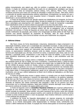 público tranquilamente, pois saberá que, além do conforto e qualidade, não vai perder tempo no
trânsito. A criação de corredores específicos fará parte de um planejamento estratégico que busque
integrar todos os meios de transportes coletivos (ônibus, VLTs, elétricos, Metrô, Trem), inclusive
corredores exclusivos para motos com controle da velocidade e criação de ciclovias . Além disso, haverá
a construção de grandes estacionamentos públicos subterrâneos, principalmente nos pontos em que o
carro possa ser deixado para que seus ocupantes tomem o transporte coletivo, com objetivo de
desestimular o uso do automóvel individual.
        A Frente de Esquerda deverá dar atenção especial aos trabalhadores do transporte, de forma a
que estes profissionais tenham remuneração digna, jornada de trabalho de 6 horas diárias e todo apoio
físico e psicológico para desempenhar com respeito e dignidade a função de transportar a população.
Esses trabalhadores serão os maiores aliados da população no seu dia-a-dia pela cidade.
        Os recursos para garantir esse programa virão da progressividade da cobrança do IPTU, uma vez
que os beneficiários do serviço de transporte público não são os passageiros, mas as empresas
industriais e de serviços. A Frente de Esquerda vai colocar todo o peso político de São Paulo, aliado à
pressão mobilizadora da população, para realizar uma renegociação da dívida pública de São Paulo que
consome uma parcela expressiva do orçamento do Município, além de maior taxação dos
estacionamentos privados, como forma de levantar recursos para implementar seu programa.


6 - Reforma Urbana

        São Paulo cresceu de forma desordenada e desumana, obedecendo a lógica empresarial e da
especulação imobiliária, sempre com a cumplicidade das autoridades municipais. A cada avenida que era
construída, a cada linha do metrô, a cada benfeitoria, a elite esperta, com informações privilegiadas,
transformava esses novos espaços em instrumento para acumular mais lucros. Enquanto a cidade
crescia, os especuladores imobiliários tomavam conta da cidade, inclusive, adquirindo milhares de
terrenos para especulação que, até hoje, encontram-se vazios, e expulsavam para áreas, cada vez mais
distantes, a população pobre, condenando-a a viver longe dos locais de trabalho, o que tornou suas
vidas dramáticas socialmente, pelo tempo gasto nas idas e vindas, e pelo exorbitante custo das
passagens.
        Nós entendemos que o espaço urbano e a habitação, em São Paulo, devem ser abordados dentro
das condições gerais de vida na cidade, que inclui o transporte, o saneamento básico, a oferta de água
potável, luz e gás, além da habitação. Deve-se ressaltar que existem hoje, na cidade de São Paulo, mais
de três milhões de pessoas vivendo em favelas, cortiços ou habitações precárias e sem urbanização.
Seguindo a lógica da ganância e do lucro, os investimentos públicos se concentram nas chamadas áreas
nobres da cidade e os investimentos privados na construção de condomínios de luxo para a burguesia e
a alta classe média. O financiamento habitacional, apesar de ter melhorado nos últimos anos, ainda é
insuficiente, uma vez que o déficit habitacional no Brasil é de 8 milhões de habitações e, em São Paulo,
de mais de um milhão.
        A Frente de Esquerda deve encarar o espaço urbano e a moradia como um direito fundamental
da pessoa humana. Para avaliarmos o tamanho da especulação imobiliária e da ganância capitalista,
basta dizer que São Paulo tem milhares de terrenos vazios em todas as áreas da cidade, além de mais
de 40 mil imóveis sem uso, isso só no centro expandido da cidade. Apenas esses dois exemplos dão a
dimensão do desprezo das classes dominantes pela população e falta de um governo que tenha
compromisso com os interesses populares. Nada pode justificar tamanha aberração numa cidade que
tem enorme carência de moradia e de espaço público para o lazer.
        A Frente de Esquerda criará os Conselhos Populares Urbanos para organizar politicamente a
realização de uma reforma urbana na cidade, com o objetivo de garantir lazer e habitação para as
amplas camadas da população. Nesse sentido, uma parte expressiva dos terrenos vazios será utilizada
para a construção de praças públicas, parques e jardins, com o plantio de milhares de árvores, de forma
a ampliar as áreas verdes da cidade e o lazer da população. Essa iniciativa melhorará o convívio social e
o meio ambiente dos paulistanos.
        A prefeitura da Frente de Esquerda desencadeará um vigoroso programa de construções
habitacionais: uma parte dessas construções será realizada nos terrenos vazios onde já existe infra-
estrutura. Já os imóveis desocupados serão desapropriados no interesse social, contribuindo para
resolver o déficit habitacional da cidade. A ocupação dos imóveis desocupados vai economizar gastos em
 